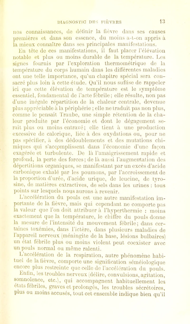 nos connaissancos, cle dotinir la fievrc dans ses causes premieres el dans sou essence, du moins a-l-on appris a la mieux coimailre dans ses principales maniteslal ions. En tele de ces manifestations, il faut placer I’dldvalion notable et plus ou moins durable de la temperature. Los signes fournis par I’exploration thermometrique de la temperature du corps liumain dans les ditlercnles maladies out line telle importance, qu’un cbapitre special sera con- sacre plus loin a celte elude. (Ju’il nous suflise de rappeler ici que celte elevation de temperature est le symplome essenliel, fondamental de Tacte febrile: elle rdsulle, non pas d'une inegale repartition de la chaleur centrale, devenue plus appreciable a la pdripberie ; elle ne traduit pas non plus, comme le pensait d'raube, une simple retention de la clia- leur produile par rdconomie et dont le degagement se- rail plus ou moins enlrave; elle tienl a une production excessive de calorique, liee a des oxydations ou, pour ne pas specilier, a des dedoublements et des mutations cbi- miques c[ui s'accpmplissent dans I’economie d’unc facon exagiiree et lurbulente. De lii ramaigrissemenl rapide et profond, la perte des forces; de la aussi raugmeirtalion des depcrtitions organiques, se manifeslant par un exces d’acide carbonique exhald par les poumons, par I’accroissement do la proportion dmree, d’acide urique, de leucine, de tyro- sine, de malieres extractives, de sels dans les urines : tons points sur lesquels nous aurons a revenir. Lacceldration du pouls est une autre manifestation im- portanle de la fievre, mais qui cependanl ne comporte pas la valeur que Ton doit altribuer a riiyperthermie : moins exaclemeut que la temperature, le chilfre du pouls donno la mesure de I’inlensile du mouvement febrile; dans cer- taines tox4mies, dans I'ictere, dans plusieurs maladies de I’appareil nerveux (meningite de la base, lesions bulbaires) un (Hat f(ibrile plus ou moins violent pent coexister avec un pouls normal ou meme ralenli. L acceleration de la respiration, autre phenomenc liabi- tuel do la lievre, comporte une signification semeiologic|ue encore plus restroinle quecelledc racceicralion du pouls. Enlm, les troubles nerveux yieiire, convulsions, agitation, somnolence, etc.), qui accompagnent liabituellement les etats febriles, graves et prolongbs, les troubles seerdtoires, plus ou moins accuses, lout cet ensemble indique bien qu’il