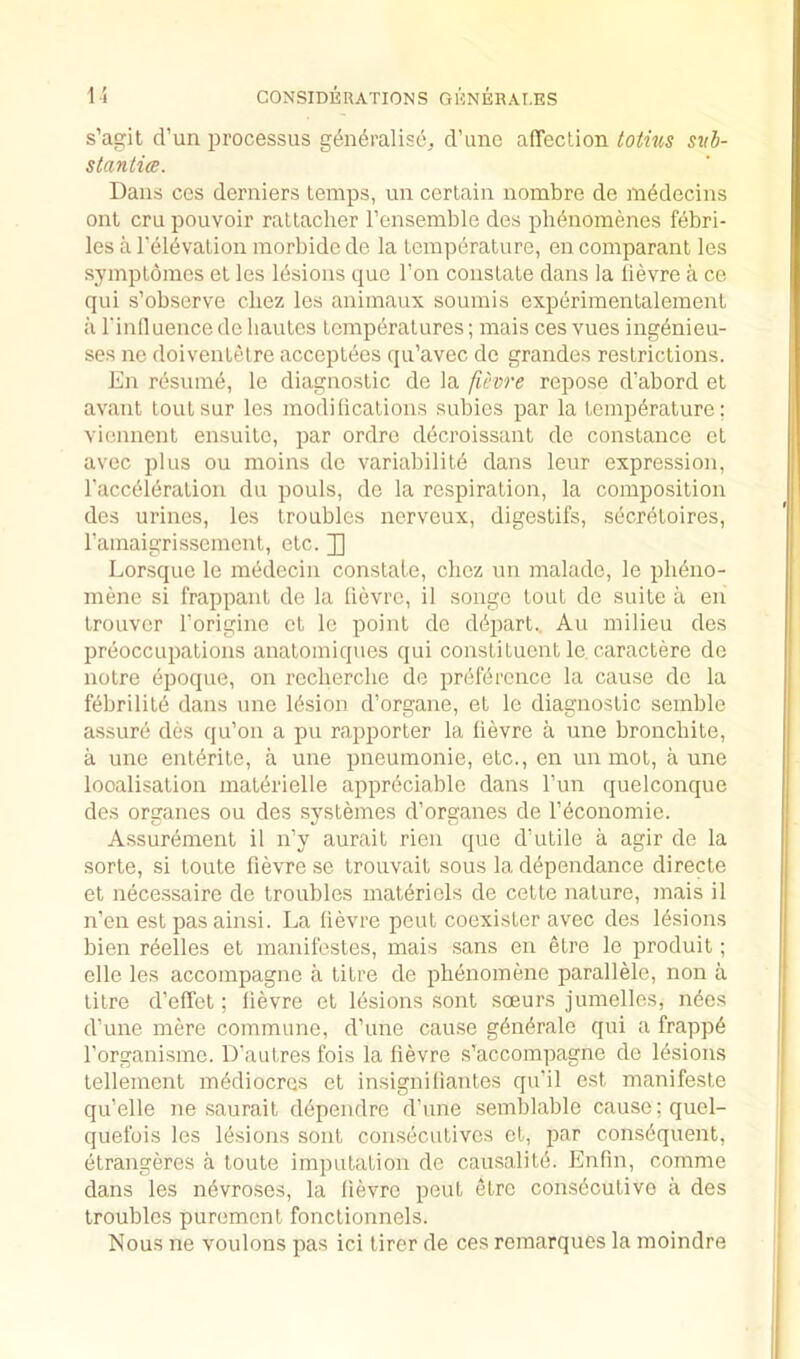 s’agit d’un processus generalise, d’une alTection totnis svb- stantim. Dans CCS derniers temps, un certain nombre de medecins onl cru pouvoir rattacher I’ensemble des pbenoinenes febri- les a reievation inorbidede la temperature, en comparant les symptomes et les Ibsions que Ton constate dans la lievre a ce qui s’observe cliez les animaux soumis experimentalement a rinlluencede hautcs temperatures; mais ces vues ingenieu- ses no doiventelre acceptecs qu’avec de grandes restrictions. En resume, le diagnostic de la ficvre repose d’abord et avant toutsur les modilications subies par la temperature; viennent ensuite, par ordro decroissant de Constance ct avec plus ou moins do variabilite dans leur expression, I'acceieration du pouls, de la respiration, la composition des urines, les troubles nerveux, digestifs, secretoires, ramaigrissement, etc. J) Lorsquo le medecin constate, chez un malade, le pUeiio- mene si frappant de la lievre, il songe tout de suite a en trouver I’origine ct le point de depart.. Au milieu des preoccupations anatomiques qui constituent le, caractere do notre dpoque, on recherche de preference la cause de la febrilite dans une lesion d’organe, et le diagnostic semble assure des qu’on a pu rapporter la lievre a une bronchite, a une entente, a une pneumonie, etc., en un mot, a une localisation materielle appreciable dans I’un quelconque des organes ou des systemes d’organes de Teconomie. Assurement il n’y aurait rien que d’utile a agir de la sorte, si toute fievre se trouvait sous la dependance directe et necessaire de troubles materiels de cette nature, mais il n’en estpasainsi. La lievre pent coexister avec des lesions bien reelles et manifestes, mais sans en etre le produit; elle les accompagne a titre de phenomene parallele, non a litre d’effet; lievre et lesions sont soeurs jumelles, neos d’une mere commune, d’une cause generate qui a frappe I’organisme. D’autres fois la lievre s’accompagne de lesions tenement mediocres et insigniliantes qu’il ost manifesto qu’elle ne saurait dependre d’une semblable cause; quel- quefois les lesions sont con.secutivos et, par consequent, etrangeres a toute imputation de causalite. Enfin, comme dans les nevroses, la lievre pout etre consecutive a des troubles purement fonctionnels. Nous ne voulons pas ici tirer de ces romarques la moindre