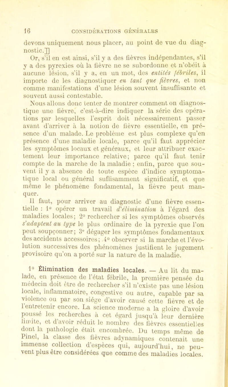 elevens uniquement nous placer, au point de vue du diag- nostic.]] Or, s’il en est ainsi, s’il y a des fievres ind6pendantes, s’il y a des pyrexies on la lievre ne se subordonne et n’obeit a aucune Ibsion, s’il y a, en un mot, des entiles lebriles, il importe de les diagnostiquer en tant que fievres, et non comme manifestations d’une Ibsion souvent insuffisante et souvent aussi contestable. Nous allons done tenter de montrer comment on diagnos- tique uno lievre, e’est-a-dire indiquer la sbrie des opera- tions par lesquelles I’esprit doit nbeessairement passer avant d’arriver a la notion de lievre essentielle, en pre- sence d’un malade. Le probleme est plus complexe qu’en presence d’uiie maladie locale, parce qu’il faut appi-eder les symptomes locaux et generaux, et leur attribuer exac- lement leur importance relative; parce qu’il faut tenir compte de la marche de la maladie ; enlin, parce que sou- vent il y a absence de toute espece d’indice symptoma- tique local ou general suflisamment signilicatif, el que meme le pbenomene fondamental, la lievre peut man- quer. Il faut, pour arriver au diagnostic d’une lievre essen- lielle : 1“ operer un travail d'elimination a regard des maladies locales; 2“ recliercher si les .symptomes observes s’adaptent au type le plus ordinaire de la pyrexie que Ton peut soupcouner; 3“ dbgager les symptomes fondamentaux des accidents accessoires; 4“ observer si la marche el revo- lution successives des phenomenes justifient le jugement provisoire qu’on a porte sur la nature de la maladie. 1° £limination des maladies locales. — Au lit du ma- lade, en presence de I’etat febrile, la premiere pensbe du medecin doit etre de recliercher s’il n’existe pas une lesion locale, inflammatoire, congestive ou autre, capable par sa violence ou par son sibge d avoir cause cette lievre et de 1 enlretenir encore. La science moderne a la gloire d’avoir pousse les recherches a cel egard jusqu’a I'eur derniere liudte, et d avoir reduil le nomlire des fievres essentielles dont la pathologie etait encombree. Du temps meme de Pinel, la classe des fievres adynamiques contenait une immense collection d’especes qui, aujourd’hui, ne peu- venl plus etre considerees que comme des maladies locales.