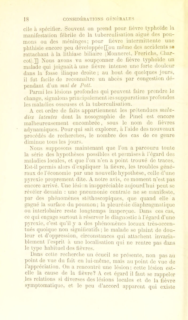 cile a specifier. Souvenl on prend pour lievre typhoide la manifeslalion febrile de la luberculisation aigue des pou- mons on des meninges; pour lievre inlerrailtenle une plilhisie encore pen developpee[[on ineine des accidents se rallachant a la lithiase biliairc (Monnerel. Frericlis, Char- cot).]] Nous avons vu soupconner de fievre typhoide un malade qui joignaitaune lievre intense une forte douleur dans la fosse iliaque droite ; au bout de quclques jours, il fut facile de reconnaitre un abces par congestion de- pendant d’un mal de Pott. Parmi les lesions profondes qui peuvcnt fxiro prendre le change, signalons princiiialeinentiessuppurations profondes les maladies osseuses et la tuberculisation. A cet ordre de faits appartiennent les pretendues mala- dies latenles dont la nosographie de Pmel est encore mallieureusement encombree, sous lo nom do lievres adynamiques. Pour qui sait explorer, a I'aide desnouveaux precludes de recherclies, le nombre des cas de co genre diminue tons les jours. Nous supposons maintenant que I’oii a parcouru toute la serie des hypotheses possibles otpermisesa I'egard des maladies locales, et que Ton n’en a point trouve de traces. Est-il permis alors d'expliquer la lievre, les troubles gene- raux defeconomie par une nouvelle hypothese, cello d’une pyrcxie proprement dite. A notre avis, ce moment n’est pas encore arrive. Une lesi< n inappreciable aujourd'hui pent se reveler demain : une pneumonic centrale iie se manifeste, par des phenomenes stethoscopiqucs, que quand elle a gagne la surface du poumon; la pleuresie diaphragmalique on interlobaire reste longtemps inapcrcue. Dans ces cas, ce qui engage surtout a rescrvcr le diagnostic a I'egard d’une pyrcxie, c’est qu'il y a des phenomenes locaux tres-accen- tues quoique non signilicatifs ; le malade se plaint de dou- leur et d’oppression, circonstances qui attachent invaria- blement I’esprit a une localisation qui nc rentre pas dans le type habituel des lievres. Dans cette recherche un ecucil sc pre.sento, non pas au point de vue du fait on lui-memc, mais au point de vue de I’appreciation. On a rencontre une lesion; cette lesion est- ellc la cause de la lievre? A cet egard il faut sc rappelcr les relations si divcr.ses des 16.sions locales et de la lievre symptomatique, et Ic peu d’accord apparent qui oxiste