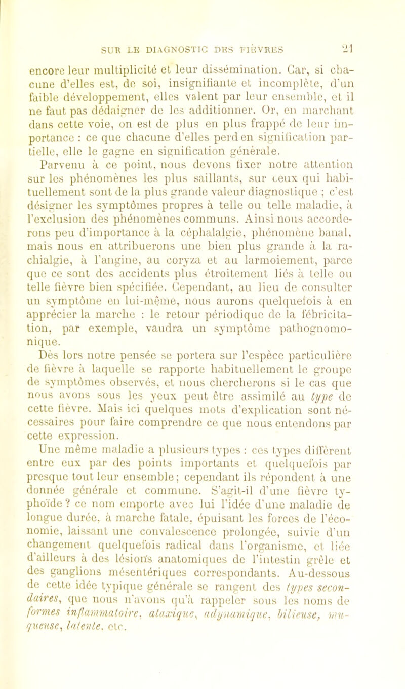 encore leur mulliplicile el leur disseminalion. Gar, si clia- cune d’elles est, de soi, insignifiaule el iucom|dele, d’un faible developpemenl, elles valent par leur ensemble, cl il lie faul pas dedaigner de les addilionner. Or, en inarchant dans celle vole, on esl de plus en plus frappe de leur im- porlance : ce que chacune d’elles perd en significalion par- tielle, elle le gagne en signilicalion generale. Parvenu a ce point, nous devoiis lixer noire attention sur les phenomenes les plus saillants, sur ceux qui liabi- tuellenienl soul de la plus grande valeur diagnoslique ; e'est designer les syniptomes propres a telle ou telle maladie, a I’exclusion des phenomenes coinmuns. Ainsinous accorde- rons peu d’importance a la cephalalgie, plienomene banal, mais nous en attribueroiis une bien plus grande a la ra- cliialgie, ii I'angine, au coryza et an larmoiement, parcc que ce sont des accidents plus etroitement lies a telle ou telle lievre bien specifiee. Cependant, au lieu de consuller un symplome on lui-meme, nous aurons quelquelois a en apprecier la marclie : le relour periodique de la lebricita- tion, par exemple, vaudra un symplome palhognomo- nique. Des lors noire pensee se portera sur I’espece particuliere de fievre a laquelle se rapporle habituellemeul le groupe de symptdmes observes, et nous clicrclierons si le cas que nous avons sous les yeux pent etre assimile au type de celle lievre. Mais ici quelques mots d’explicalion sont ne- cessaires pour I'aire comprendre ce que nous enlendons par celte expression. Une meme maladie a plusieurs typos : ces lypes dillcreut enlrc eux par des points importanls et quelquelbis par presque tout leur ensemble; cependant ils repondcnl a une donnee gdndrale el commune. S’agit-il d'une lievre ly- pho'ide? ce nom emporle avec lui I'idee d'une maladie de longue duree, a marclie fatale, epuisanl les forces de I’eco- nomic, laissant une convalescence prolongee, suivie d’un cliangemenl quelquefois radical dans I’organisme, el lice d’aillcurs a des Idsion's anatomiques de I’inlestin grele et des ganglions mesentbriques correspondants. Au-dessous de cettc id6e lypique gdnerale se rangenl des types secon- daireSy que nous n’avons (|u’;'i rappeler sous les noms de formes infariVimtoire. alaxiquCy adyiiamique. hilieuse, mu- queiise, hiteiite. etc.
