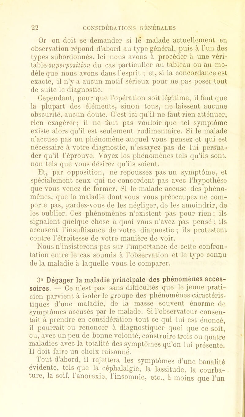 Or on doit so demander si Id malade acluellemenl en observation rdpond d'abord an type gdndral, puis a I’un des types subordonnds. Ici nous avons a proceder a une \en- iMe sti2)er2}osil.ion du cas particulier au tableau ou au mo- dele que nous avons dans I’esprit ; ot, si la concordance est exaclo, il n’y a aucun motif serieux pour ne pas poser tout dc suite le diagnostic. Cependant, pour que I’opdratiou soil legitime, il faut quo la plupart des elements, siiion tons, ne laisseut aucune obscurite, aucun doute. G'est ici qu’il no i’aut rien attenuer, rien exagerer; il ne faut pas vouloir que tel symptome existe alors qu’il est seulement rudimentairo. Si le malade n’accuse pas uu plidnomene auquel vous pensoz et qui est ndcessaire a votre diagnostic, n’essayez pas de lui persua- der qu’il I’eprouve. Voyez les phenomenes tels qu’ils soiit, lion tels que vous ddsirez qu’ils soient. Et, par opposition, ne repoussez pas un symptome, et specialement ceux qui ne concordent pas avec I’liypotliese que vous venez de former. Si le malade accuse des pheno- menes, que la maladie dont vous vous preoccupez ne com- porte pas, gardez-vous de les negliger, de les amoindrir, de les oublier. Cos phenomenes n’existent pas pour rien; ils signalent quelque chose a ([uoi vous ii’avez pas pense ; ils accusent I'insuflisance de votre diagnostic ; ils protestent contre I’^troitesse de votre maniere de voir. Nous n’insisterons pas sur Timportance de cette confron- tation entre le cas soumis a I’observation et le type counu de la maladie a laquelle vous le comparer. 3“ Degager la maladie principale des phenomenes acces- soires. — Ce n’est pas .sans difliculles que le jeune prati- cien parvient a isoler le groupe des phenomenes caracteris- liques d’une maladie, de la masse souvent enorine de symptbmes accuses par le malade. Si I’observateur consen- tait a prendre en consideration tout ce qui lui est enonce, il pourrait ou renoncer a diagnostiquer quoi que ce soil, ou, avec un peu de bonne volontd, cohstruire Irois ou quatre maladies avec la totalite des symptomes qu’on lui presente. Il doit faire un choix raisonne. Tout d’abord, il rejettei'a les symptomes d’une banalit6 evidente, tels que la cdphalalgie, la lassitude, la courba- tuic, la soif, 1 anorexie, 1 insoinnie, etc., a moins que I’un