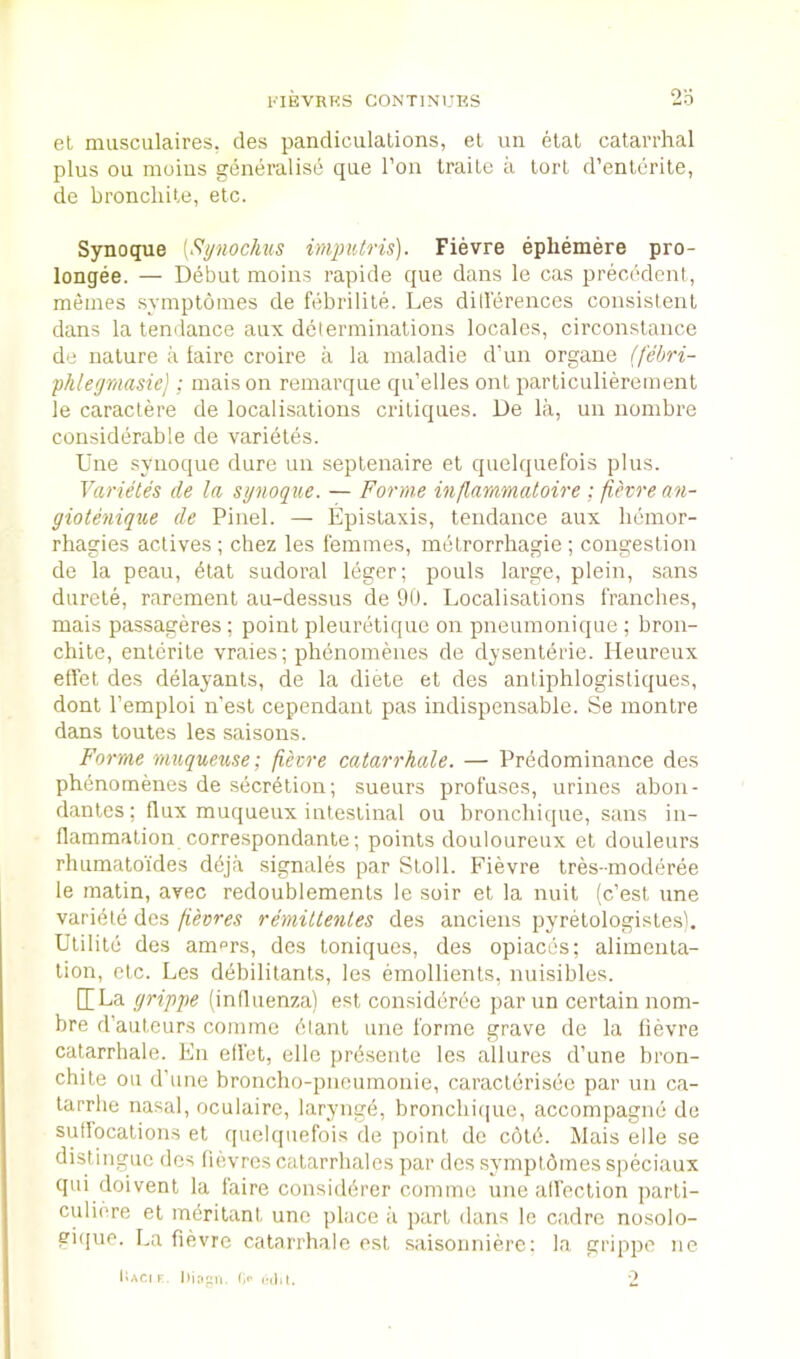 el musculaires. des pandiculalions, el un etal catarrhal plus ou moius generalise qiie Ton Iraitc a tort d’enterile, de bronclule, etc. Synoque [Synochus imputris). Fievre ephemere pro- longee. — Ddbut raoins rapide que dans le cas precedent, memes symptoines de febrilile. Les ditlerences consistent dans la tendance aux determinations locales, circonstance de nature a taire croire a la maladie d’un organe (febri- phleymasie]; inaison remarque qu’elles out particulierement le caractere de localisations critiques. De la, un noinbre considerable de varietes. Une synoque dure un septenaire et quelquefois plus. Varietes de la synoque. — Forme inflammatoire ; fievre an- giotenique de Pinel. — Epistaxis, tendance aux liemor- rhagies actives ; chez les femmes, metrorrhagie ; congestion de la peau, dial sudoral leger; pouls large, plein, sans durele, rarement au-dessus de 90. Localisations franches, mais passageres ; point pleuretiquc on pneumonique ; bron- chitc, enlerile vraies; phenomenes de dysenteric. lieureux elfet des delayants, de la diete et des antiphlogistiques, dont I’emploi n'esl cependanl pas indispensable. Se montre dans toules les saisons. Forme rnuqueuse; fievre catarrhale. — Predominance des phenomenes de secrdtion; sueurs profuses, urines abon- danles: flux muqueux intestinal ou bronchique, sans in- flammation correspondante; points douloureux et douleurs rhumatoides ddja signales par Stoll. Fievre tres-moderee le matin, avec redoublemenls le soir et la nuit (c’est une varidte des fievres remillenles des anciens pyretologisles), Ulilile des am^rs, des toniques, des opiaccs; alimenta- tion, etc. Les ddbilitants, les emollients, nuisibles. [[La grippe (influenza) est consideree par un certain nom- bre d’auteurs comme diant une forme grave de la fievre catarrhale. En eflet, elle prdsenle les allures d’une bron- chi te ou d’une broncho-pnoiimonie, caracterisee par un ca- tarrhe nasal, oculairc, larynge, bronchi([ue, accompagne de suffocations el quelquefois de point do cold. Mais elle se distingue des fievrcs calarrhales par des .symptdmes speciaux qui doivenl la faire considdrer comme une all'eclion parti- culi(>re el mdritant une place ;i part dans le ctidre nosolo- gique. La fievre catarrhale est saisonnierc: la grippe ne l;.\ci F. Iiinpii. I,F 2