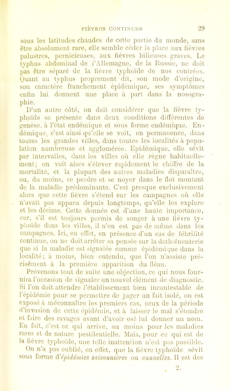 sous les latitudes chaudes de celte parlie du inonde, sans etre absoluinent rare, elle semble coder la place aux lievres palustres, pernicieuses, aux lievres bilieuses graves. Le typhus abdominal de I’AHemagne, de la Russie, ne doit pas etre separe de la fievre typhoide de nos contrees. Ouant an typhus propreinent dit, son mode d’origine, son caractere franchement epidihnique, ses symptomes enfin lui donnent une place a part dans la nosogra- phie. D’un autre cote, on doit considerer que la lievre ty- phpi'de se presente dans deux conditions dilierentes de genese. a I’dtat endemique et sous forme enddmique. En- demique, c’est ainsi qu’olle se voit, en permanence, dans toutes les grandes villes, dans toutes les localitds a popu- lation nombreuse et agglomeree. Epiddmique, elle sdvit par inlervalles, dans les villes oii elle regne habituelle- ment; on voit alors s’elever rapidement le chilfre de la mortalite, et la plupart des aiiLres maladies disparaitre, ou, du moins, se perdre et se noyer dans le Hot montant de la maladie predominante. C’est presque exclusivement alors que cette lievre s’etend sur les campagnes ou die n’avail pas apparu depuis longtemps, qu’elle les explore el les decime. Celle donnde est d’une haute importance, car. s’il est toujours permis de songer a une lievre ly- plio'ide dans les villes, il n’en est pas de meme dans les campagnes. Id, en elfet, en prdscnce d’un cas do Idbrilitd continue, on ne doitarreter sa pensde sur la dothidnenterie que si la maladie est signalde commc dpidemi(|ue dans la localitd; a moins, bicn cnlendu, que Ton n’assisLe pre- cisdmenl a la premiere apparition du lleau. Prdvenons tout de suite une objection, ce (jui nous four- nira I’occasion de signaler an nouvel element do diagnostic. Si Ton doit attendre I’etablissement bien incontestable de I’epiddmie pour se pcrmettre de juger un fail isold, on est expose a mdconnaitre les premiers cas, ceux de la periodo d’invasion de cette dpiddmie, et a laisscr le mal s’dtendre et fdire des ravages avant d’avoir osd lui doniier un notn. En fail, c’esl ce qui arrive, au moins pour les maladies rares el de nature pestilenticlle. Mais, pour ce qui est de la lievre lyphoidc, une telle inattention n’e.st pas possible. On n’a pas oublid, en diet, quo la lievre typhoide sdvit sous forme epidemies saisonniires ou annuelles. 11 est des