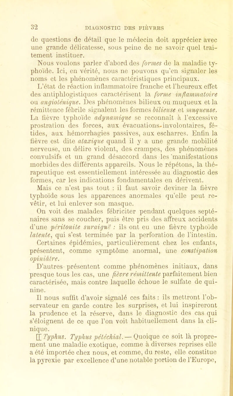 de questions de di^tail que le m^decin doit appr^cier avec uiie grande d^licatesse, sous peine de ne savoir quel trai- tement instituer. Nous voulons parler d’abord des formes de la maladie ty- phoi'de. Ici, en v6rit6, nous ne pouvons qu’en signaler les noms et les plienoinenes caracl6risliques principaux. L’6lat de reaction inflainmatoire franche et I’heureux effet des anliphlogistiques caracterisent la forme injlammatoire ou angioleniqtte. Des plienoinenes bilieux ou muqueux et la reinittence febrile signalent les formes hilieuse et muqueuse. La llevre typho'ide adynamique se reconnait a I’excessive prostration des forces, aux ^vacuations-iuvolontaires, f6- tides, aux li^morrliagies passives, aux escharres. Enfin la llevre esl dile ataxique quand il y a une grande mobility nerveuse, un d61ire violent, des crainpes, des phenomenes convulsifs et un grand desaccord dans les manifestations morbidesdes dilKrents appareils. Nous le r6p6tons, la lh6- rapeulique est essentiellement inl6ress6e au diagnostic des formes, car les indications fondamentales en derivent. Mais ce n’est pas tout : il faut savoir deviner la fievre typlio’ide sous les apparences anormales qu'elle peut re- v6tir, et lui enlever son masque. On voit des malades f^briciter pendant quelques septd- naires sans se coucher, puis etre pris des alfreux accidents d’une peritonile si^'aiyue : ils ont eu une lievre typho’ide latente, qui s’est terminee par la perforation de I’intesLin. Certaines 6pid6mies, parliculierement chez les enfants, pr6sentent, comme symptdme anormal, une constipation opinidtre. D’autres priisentent comme phenomenes initiaux, dans presque tons les cas, une fieore remittente parfaitement bien caracterisee, mais centre laquelle echoue le sulfate de qui- nine. Il nous suffit d’avoir signal^ ces faits : ils mettront I’ob- servateur en garde centre les surprises, et lui inspireront la prudence et la reserve, dans le diagnostic des cas qui s’eioignent de ce que Ton voit habituellement dans la cli- nique. [X Typhus. Typhus petichial. — Quoique ce soit la propre- ment une maladie exotique, comme a diverses reprises elle a 6t6 import^e chez nous, et comme, du reste, elle constitue la pyrexie par excellence d’une notable portion de I’Europe,