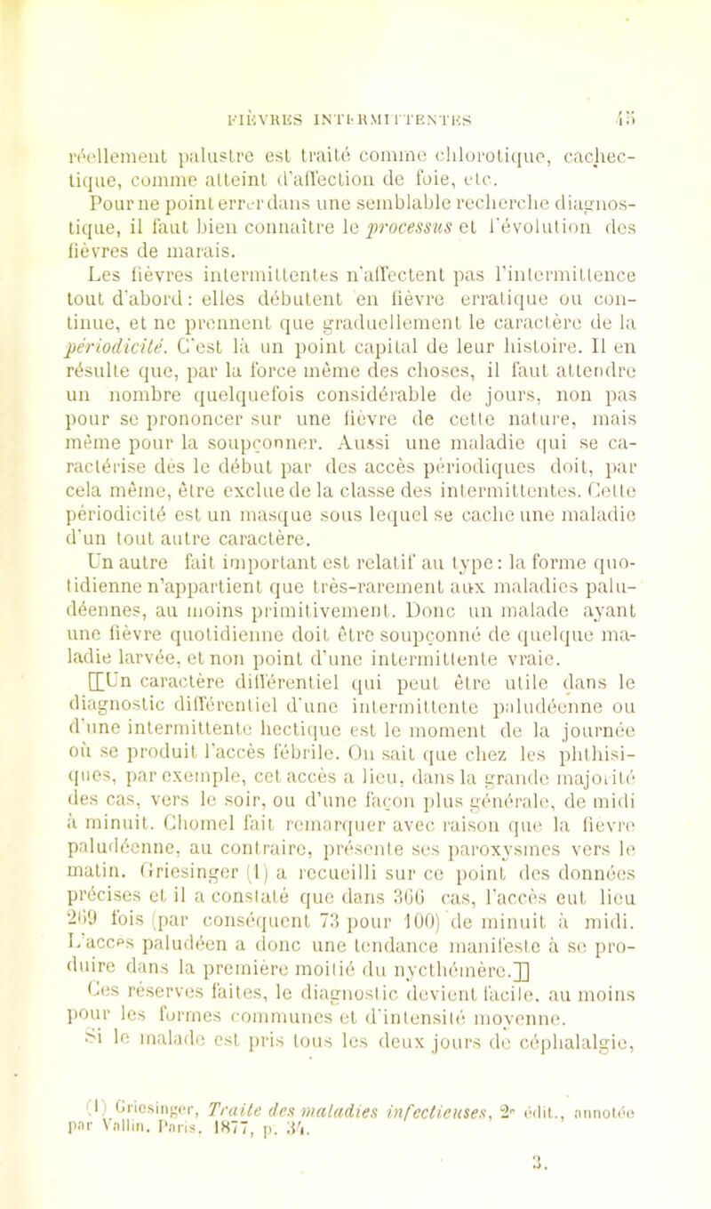 FliiVKKS INTI'HMl 1 TENTHS ili I'lV'lleineiil pidusLre esl Iraile comrne cliloi'oliquo, cacliec- lique, comme alteinl d'alleclioii de foie, etc. Pour lie point eiTYT'daiis une semblable reclierclie diapnos- lique, il faut bien cormailre \q processus Ql revolution dcs fievres de niarais. Les lievres inlermitlentfcs ii'alleclent pas rintcrmiltence lout d'abord: elles dbbulent en lievre erralique ou con- tinue, et ne prennent que graduellemenl le caractere de la periodicite. G'esl la un point capilal de leur liistoire. 11 en rt^sulle que, par la force inenie des choses, il faut atlendre un nombre quelquefois considdrable de jours, non pas pour se prononcer sur une lievre de celte nalure, inais meme pour la soupconner. Au.^si une imdadie qui se ca- racl^rise des le d^bul par dcs acces periodiques doit, par cela meme, etre exclue de la classe des intermiltentes. Celle periodicitd est un masque sous lequel se cache une maladie d'un lout autre caractere. Un autre fait important est relatif an type: la forme quo- tidienne n’apparlient que tres-rarement aux maladies palu- deennes, au moins primitivement. Done un malade ayanl une fievre quotidienne doit etre soupconne de quehjue ma- ladie larvee, el non point d’unc inlermitlenle vraie. IXL'n caractere dill'erentiel qui peut etre utile dans le diagnostic diHercnliel d'une intermillcnte paludeenne ou d’line inlermillente hccti(iuo esl le moment de la journee oil se produit I’acces febrile. On sail ipie chez les pldhisi- ipios, par exemple, cel acces a lieu, dans la grande majoiite des cas, vers le soir, ou d’une facoii plus gem'Tale, de midi a minuit. Gliomel fait remarqueu’ avec raison que la lievre paluddenne, au contraire, lU'esonte ses paroxysmes vers le matin. Griesingor ; 1) a recueilli sur ce iioint des donnees prbeises et il a constate que dans 3(Jti cas, lacces eut lieu 2119 this-par consequent 73 pour 100) de minuit ii midi. L’accps paludeen a done une tendance inanifestc a sc pro- duire dans la premiere moilie du nyetbemere.]] Ges reserves faites, le diagnostic devienl facile, au moins pour les tormes communes et d'inlensite movenne. Si le malade esl pris tons les deux jours de cejibalalgie, (I) Oriosiiigor, Traile des maladies infectieuses, 2- ('(lit., iumoDo par \allm. I'ari.s. 1877, p. 37.