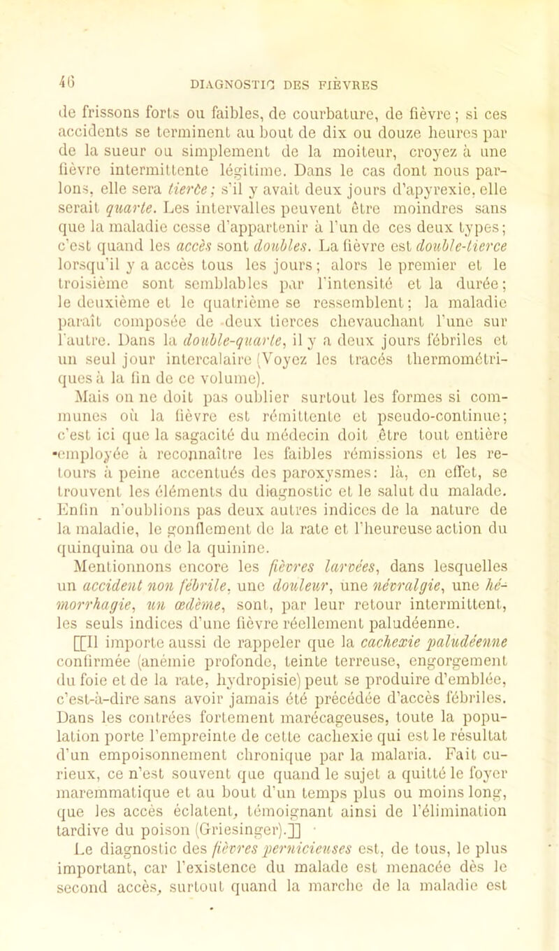 4G (le frissons forts on faibles, do courbatiire, do fievre; si ces accidents se terminent an bout de dix ou douze heurcs par de la sueur ou simplement de la moiteur, croyez a une lievre intermittente legitime. Dans le cas dont nous par- ions, elle sera tierde; s’il y avait deux jours d’apyrexie, elle serait quarte. Les intervalles peuvent etre moindres sans cpie la maladie cosse d’appartenir a I’un do ces deux types; c’est quand les acce.? sont doubles. La lievre est double-tierce lors(ju'il y a acces tons les jours; alors le premier et le troisiemo sont semblables par I'intensite et la durde; le deuxieme el le qualrieme se ressemblenl; la maladie parait composee de deux tierces chevauchanl rune sur rauLre. Dans la double-quarle, il y a deux jours febriles et un seul jour inlercalaire (Voyoz les tracds tbermomdtri- quesa la On de co volume). Mais on ne doit pas oublier surtoul les formes si com- munes oil la lievre est rdmitlente et pseudo-continue; c’est ici quo la sagacitd du medecin doit etre tout enliere •cmployde a recojinailre les faibles remissions et les re- loiirs a peine accenluds dcs paroxysmes: la, on olfet, se Irouvcnl les dldmenls du diagnostic et le .salul du malade. Lnlin n’oublions pas deux autres indices de la nature de la maladie, le gonlloment de la rale cl I’heureuse action du quinquina ou de la quinine. Mentionnons encore les (ievres larvees, dans lesquelles un accident non febrile, une douleur, une nevralgie, une lie- morrhagie, ademe, sont, par leur retour intermittent, les seuls indices d’une lievre rdcllement paluddenne. [[II imporle aussi de rappeler que la cachexie faludeenne conlirmee (anemic profonde, teinle Icrreuse, engorgement du foie el de la rate, hydropisie) pent se produire d’emblde, c’est-a-dire sans avoir jamais did precedde d’acces fdbriles. Dans les conlrdes fortemenl marecageuses, toute la popu- lation porle I’empreinle de cette cacliexie qui est le resultat d’un empoisonnement chronique par la malaria. Fait cu- rieux, ce n’est souvent que quand le sujet a quitte le foyer maremmalique et au bout d’un temps plus ou moins long, que les acces eclatent, temoignant ainsi de I’dlimination tardive du poison (Griesinger).]] ■ Le diagnostic des fievres })ernicieuses est, de tons, le plus important, car I’existence du malade est menacde des le second acces, snrtont quand la marcbe de la maladie est