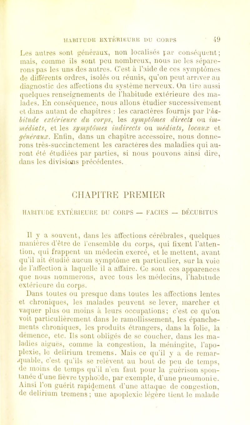 Les aulres sont ijLmeraux, non localises par conseiiuenl; inais, coinine ils sonl pen noinbreux, nons ne les separc- rons pas les uns des aulres. G’est a I’aide de ces syinploines de dillerenls ordres, isoles on reunis, qu’on pent arriver an diacnostic des alleclions du sysleine nerveux. On lire aussi quelques renseignements de I'liabilude exibrieure des nia- lades. bln consequence, nous alloiis etudier successivenienl el dans aiilanl de chapilres ; les caracleres Iburnjs ]>ar \'ha- hitude exterieure dxh corps^ les symptdmes directs on im- rnediats, el les symptumes indirecls ou mediats, locav.x el yencraxix. Enlin, dans un cbapilre accessoire, nous donne- rons Ires-succincleinonl les caracleres des maladies qui au- ronl etb btudiees par parlies, si nous pouvons ainsi dire, dans les divisions precedentes. CIIAPITHK PREMIER ii.Mim r»E KXTi';mr.i:ui'. nr coiips — i’acie.s — DKCdiBirus II y a souvenl, dans les alleclions cerebrales, quelques inanieres d'etre de I'enseinble du corps, ipii lixenl Tallen- lion, ([ui frappenl un medecin exerce, el le mellcnl, avanl ((u’il ail etudie aucun symploine en parliculier, sur la voie de I'aHeclion a laquelle il a allaire. Ce sonl ces apparences (jue nous nomineroiis, avec lous les medecins, riiabiludo exlerieure du corps. Dans loules ou jirosiiuc dans loules les alleclions lenles el clironiques, les malades peuvenl so lever, marcher cl vaquer plus ou moins a leurs occupalions; c’esl ce qu’on voil parliculieremenl dans le ramollissemenl, les cpanche- inenls clironiques, les produils elrangcrs, dans la Iblie, la demence, elc. Ils sonl obliges de se coucber, dans les ma- ladies aigues, coiinne la congeslioii, la meningile, I'apo- plexie, le delirium Iremens. Mais ce qu'il y a de remar- apiable, cesl <[u'ils se releveiil an boul de pen de leiiqis, <le moins de lemps (ju'il n’en I'aul pour la guerison spon- lanbe d une lievre lypholde, par exemple, d'uiie piieuinonie. Ainsi Ton gueril rapidemenl d’unc altaque do congeslioii, de delirium Iremens; unc apoplexie legere lienl le malade