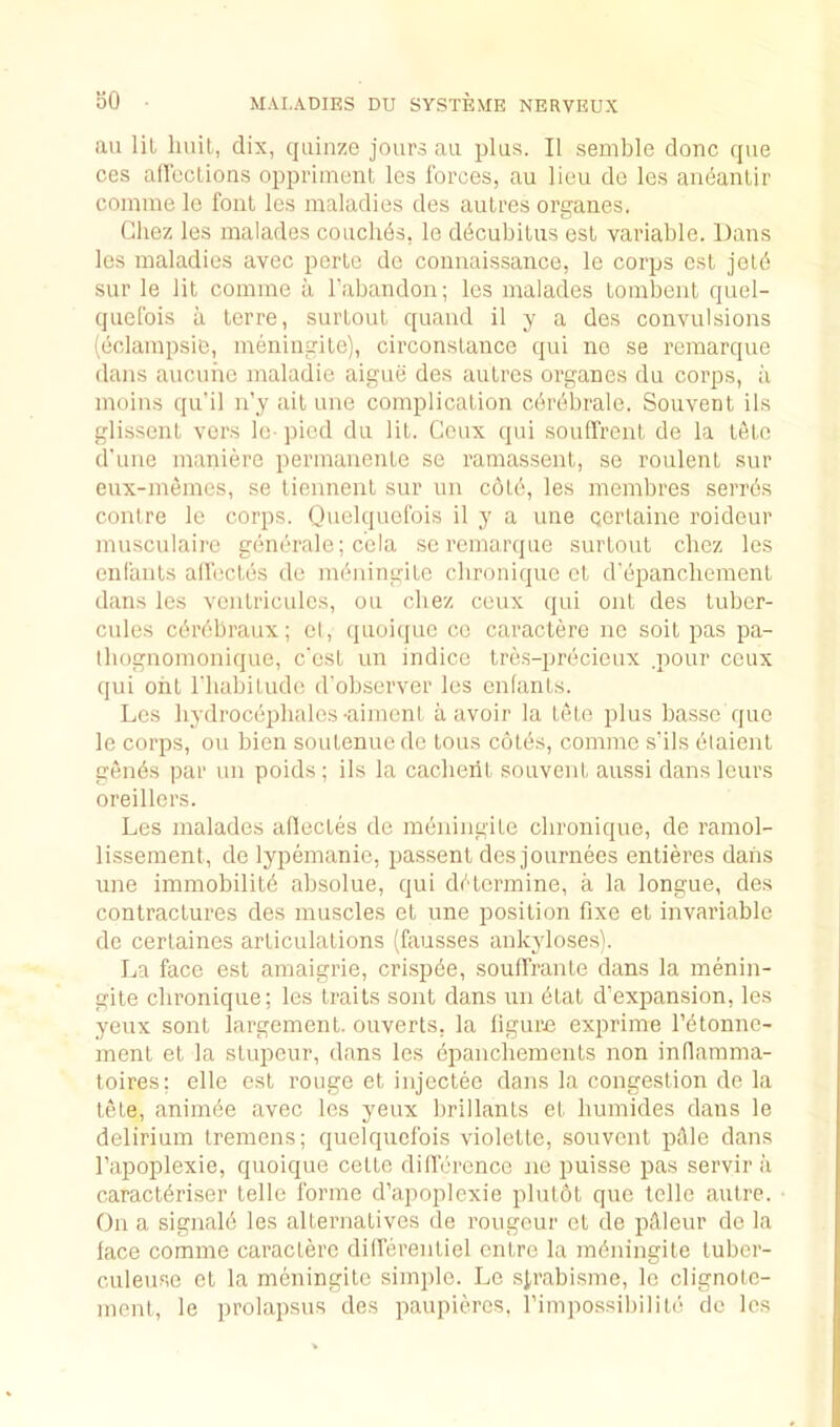 bO an lil liuil, clix, qiiinze jours au jilus. II semble done que ces alleclions oppriment Ics forces, au lieu do les andantir coinme le foal les maladies des autres organes. Chez les malades couchds, le ddcubilus esl variable. Dans les maladies avec perle do connaissance, le corps cst jeld sur le lit comme a Tabandon; les malades Lombeiit quel- quefois a lerre, surloul quand 11 y a des convulsions (oclampsie, meningile), circonslance qui ne se remarque dans aucuhe maladie aiguii des aulres oi'ganes du corps, a muins qu’il n’y ait une complication cdrdbrale. Souvent ils glissent vers le- pied du lit. Ceux qui .soulfrent de la tele d'uue maniere permauente se ramassenl, se roulent sur eux-memes, se Uennenl sur im cold, les membres serrds centre le corps. Ouelquofois il y a une cerlaine roideur musculaire generale; cola sc remarque surtout cliez les enfants alfectes do meuingite clironique et d'epancliement dans les veiilricules, ou cliez ceux (jui out des tuber- cules edrebraux; el, (pioiquc ce caraclere no soil pas pa- Ibognomonique, e'est un indice tre.s-prdcioux .pour ceux qui ont I'liabitude d'observer les enfants. Les hydrocdplialos •aiment a avoir la tele plus basso que le corps, ou bien soutenuede tons cotes, comme s'ils etaient gends par un poids; ils la caclierit souvent aussi dans leurs oreillors. Les malades aflectes do mdniugite clironique, de ramol- lissement, de lypemanie, passent des journees entieres dans une immobilitd absolue, qui ddtermine, a la longue, des contractures des muscles et une position fixe el invariable de certaines articulations (fausses ankyloses). La face esl amaigrie, crispde, souffraute dans la menin- gite clironique; les traits soiit dans uii dial d’expansion, les yeux sont largemenl. ouverts, la ligure exprime I’dtonne- menl et la slupeur, dans les dpancliements non inflamma- toires; elle est rouge et injectee dans la congestion de la tele, animde avec les yeux brillanls et liumides dans le delirium tremens; quelquefois violetlo, souvent pAle dans I’apoplexie, quoique celte dillurence ne puisse pas servir a caraetdriser telle forme d’apoplexie pliitot que telle autre. On a signald les alternatives de rongeur et de pilleur de la lace comme caraclere dilferenliel entre la mdningile luber- culeuse et la meningito simple. Le sirabisme, le clignole- mont, le prolapsus des paupieres. rimpossibilild de les