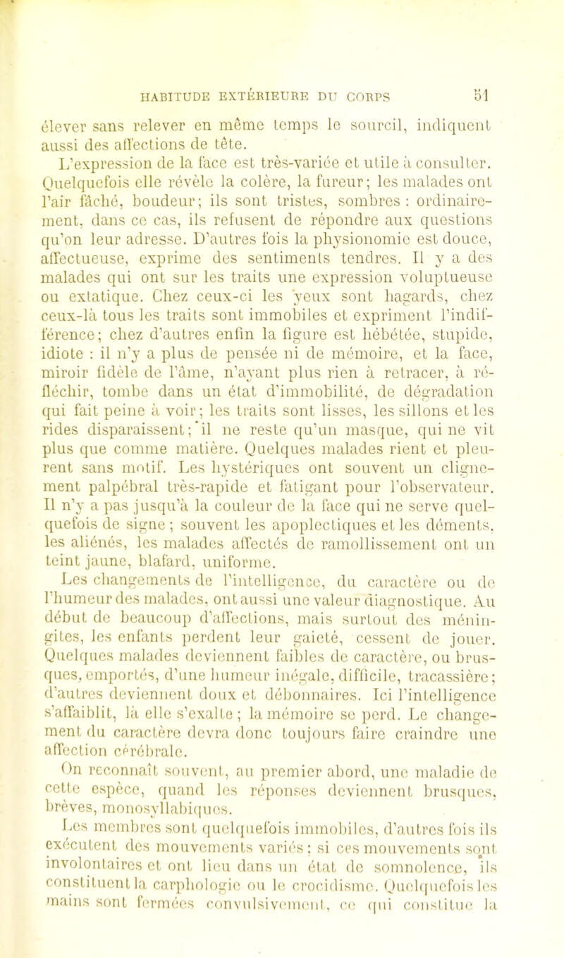 HABITUDE EXTKBIEURE DU CORPS bl clever sans relever en raerae lemps le sourcil, indiquenl aussi des all'cclions de tele. L’expression de la face est tres-variee et ulile ii consuUcr. (Jiielqiiefois elle revele la colere, la furcur; les malades onl I’air fdche, boudeur; ils sent Irislcs, sombres : ordinairc- ment, dans ce cas, ils refusenl de repondre aux questions qu’on leur adresse. D’aulres fois la physionomic est douce, alTectueuse, expriine des sentiments tendres. II y a des malades qui ont sur les traits une expression voluptueuse on extatique. Chez ceux-ci les yeux sonl liaijards, cbez ceux-la tons les traits sont immobiles et expriment I’indil- terence; cbez d’autres enfin la figure est liebctee, stupide, idiole : il n’y a plus de pensbe ni de memoire, et la face, miroir fidele de I’dme, n’ayant plus rien a retracer, a re- flecliir, tombe dans un btat d’immobilite, de degradation qui fait peine a voir; les traits sont lisses, lessillons etles rides disparaissent;’il ne reste qu’un masque, qui ne vit plus que comme matiere. Quelqucs malades rient et pleu- rent sans motif. Les hysleriques ont souvent un cligne- ment palpdbral tres-rapide et fatigant pour fobservateur. II n’y a pas jusqu’a la couleur do la face qui ne serve quel- quefois de signe ; souvent les apoplecLiques et les dements, les ali^nes, les malades alfectc's do ramollissement ont un teint jaune, blafard, uniforme. Les cbangcments de rintelligcnce, du caractere on de riiumeurdcs malades, ont aussi une valeur diagnostique. Au d^but de beaucoup d’alfections, mais surtoiit des menin- giles, les enfants perdent leur gaiete, cesscnt do jouer. Quelques malades doviennent faiblos do caractere, ou brus- ques, emporles, d’line bumeur inegalo, diflicile, tracassiere; d’autres doviennent doux et debonnaires. Ici I’intelligence s’affaiblit, la elle s’exalLe; la memoire sc perd. Lo cbangc- ment du caractere dcvra done toujours faire craindre une affection cerebrale. On reconnait souvent, au premier abord, une maladie de cottc espece, quand les reponses doviennent brusques, breves, monosyllabiqnes. Les membros sont quelquefois immobiles, d’aulrcs fois ils ex^culent des mouvements varif's; si ces mouvemonts so^nt involontairos et ont lieu dans un etat de somnolence, ils constituent la carpbologie ou lo crocidismo. Ouebpiefois les mains sont lermees convulsivmnenl, ce (jui constitue la