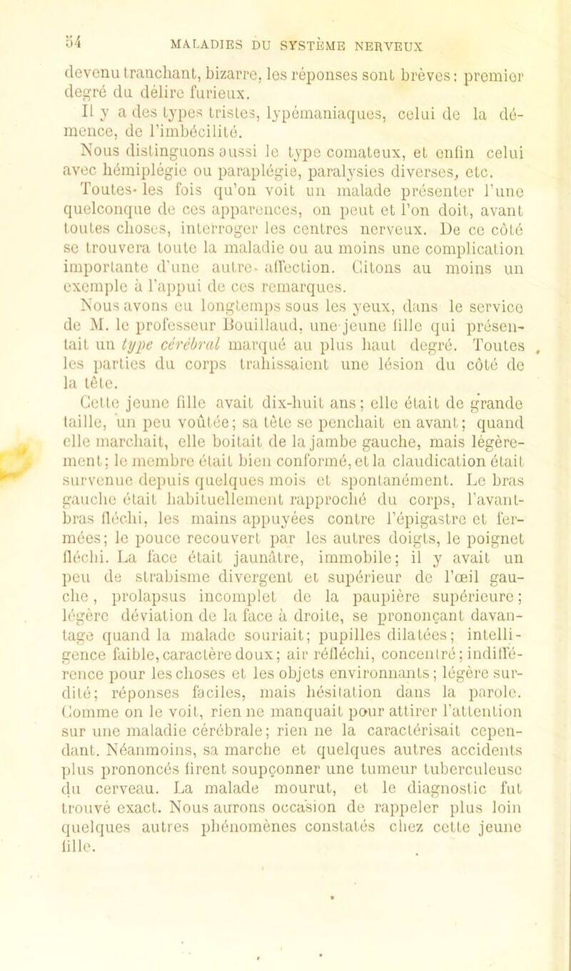 devenu traucliant, bizai’re, les rei^onses soul breves: premier degre da delire furieax. II y a des types trisles, lypemaniaques, celui de la do- mence, do rimbbcililo. Nous dislingiions oussi le type comateux, el enliii celui avec b(^miplegie ou paraplegie, paralysies diverses, etc. Toutes- les Ibis qu’oa voit un malade presenter I’uno quelconque de ces appareiices, on pent et Ton doit, avant toutes clioses, iiUorroger los centres nerveux. De ce cote sc trouvcra toute la maladie ou au moins une complication importante d’une autre- allection. Gitons au moins un cxemjilc a rajipui de ces remarqucs. Nousavons cu longtemps sous les yeux, dans le service de M. le prol'esseur Douillaud, une jeunc lille qui presen- lait un type cerebral maniue au plus bant degre. Toutes , les parties du corps Irabissaient une Ibsion du cote de la letc. Cette jeunc fdle avait dix-liuit ans; ellc etait de grande taille, un pen voutee; sa tete se penchait en avant; quand elle marchail, elle boitait de la jambe gauche, mais legere- ment; le membre etait bien conform(3,etla claudication etait survenue depuis quelques mois et sponlanement. Le bras gauche etait habituellemeut rapproche du corps, ravanl- bras flechi, les mains appuyees centre I’epigastrc et I'er- mbes; le pouco reconvert par les autres doigts, le poignet llechi. La lace etait jauntltre, immobile; il y avait un ])eu de strabisme divergent et supbrieur de Toeil gau- che , prolapsus incomplet de la paupiere supbrieure; legerc dbviation de la lace a droite, se prononcarit davan- tage quand la malade souriait; pupilles dilatees; intelli- gence faible,caracteredoux; air rbllbchi, concentre; inditle- rence pour lescho.ses et les objets environnants; Ibgere sur- ditb; reponses faciles, mais hesitation dans la parole. Comme on le voit, rien ne manquait pour attircr rattention sur une maladie cerebrate; rien ne la caracterisait cepen- dant. Nbamnoins, sa marche et quelques autres accidents plus prononebs lirent soupconner une tumeur tuberculeusc du cerveau. La malade mourut, et le diagnostic hit trouve exact. Nous aurons occasion de rappeler plus loin quelques autres pbbnomenes constatbs chez cette jeunc lille.