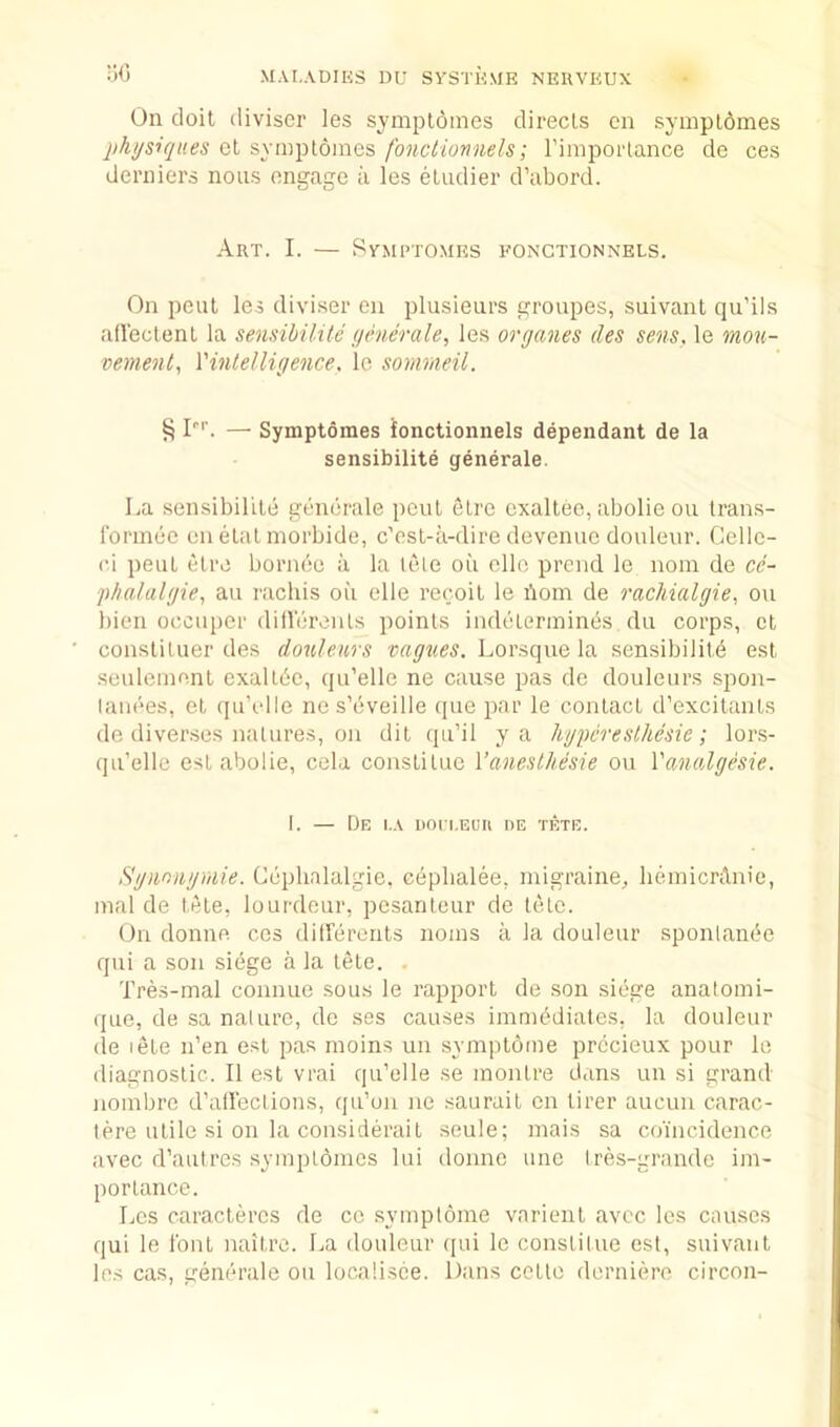 iWj On doit divisor ies sjmplomes directs on sympldmes physiques ct syinjjtomes fonclionnels; Fimportance do ces derniers nous engage ii les eludier d’abord. Art. I. — SvMi’TOMES fonctionnels. On pent les diviser eii plusieurs groupes, suivant qu’ils afleclenl la sensibilitc ymerale, les oryanes des sens, le mou- vement, Vintelliyence, Ic sommeil. ^ I''’. — Symptomes ionctionnels dependant de la sensibilite generale. La sensibilite generale pent etre exallec, abolie on trans- Ibrinee on etat morbide, c'est-ii-dire devenue douleur. Celle- ei peat etre bornde a la tele oil elle preiid le noin de ce- phalalyie,, au rachis oil elle recoil le doin de rachialgie, on bien occiiper dilVereuts points indeterinines da corps, ct constilaer des doulenrs Lorsque la sensibilitd est seulemenl exaltdc, qu’elle ne cause pas de doulears spon- lanees, el qu’elle nes’eveille qae par le contact d’excilants de diverses natures, on dit qa’il ya hypcresthesie; lors- qa’elle est abolie, cela constituc Vanesthesie on Vanalgesie. I. — [Je i.a iiori.EUii nE tete. Sgnnnyniie. Ceplialalgie, ceplialee, migraine, lieinicrAnio, mal de lete, loardeur, pcsantear de tete. On donne ces ditFerenls noms ii la doalear sponlande qui a son siege a la tele. . Tres-mal connue sous le rapport de son siege anatomi- qae, de sa nalarc, de ses causes iraniddiates, la doalear (le lete n’en est pas moins an symptome prdcieux pour le diagnostic. II est vrai qa’elle se inontre dans an si grand noinbre d’alieclions, qa’on ne saurait cn tirer aacun carac- lere utile si on la consid(irail seule; niais sa coincidence avec d’aalres .symptomes lui donne aiie Ires-grandc im- portance. Les caractercs de co symptome varienl avec les cnases qui le font naitro. La doalear qui le constitue est, suivant les cas, geimrale on localisce. Dans cette derniiiro circon-