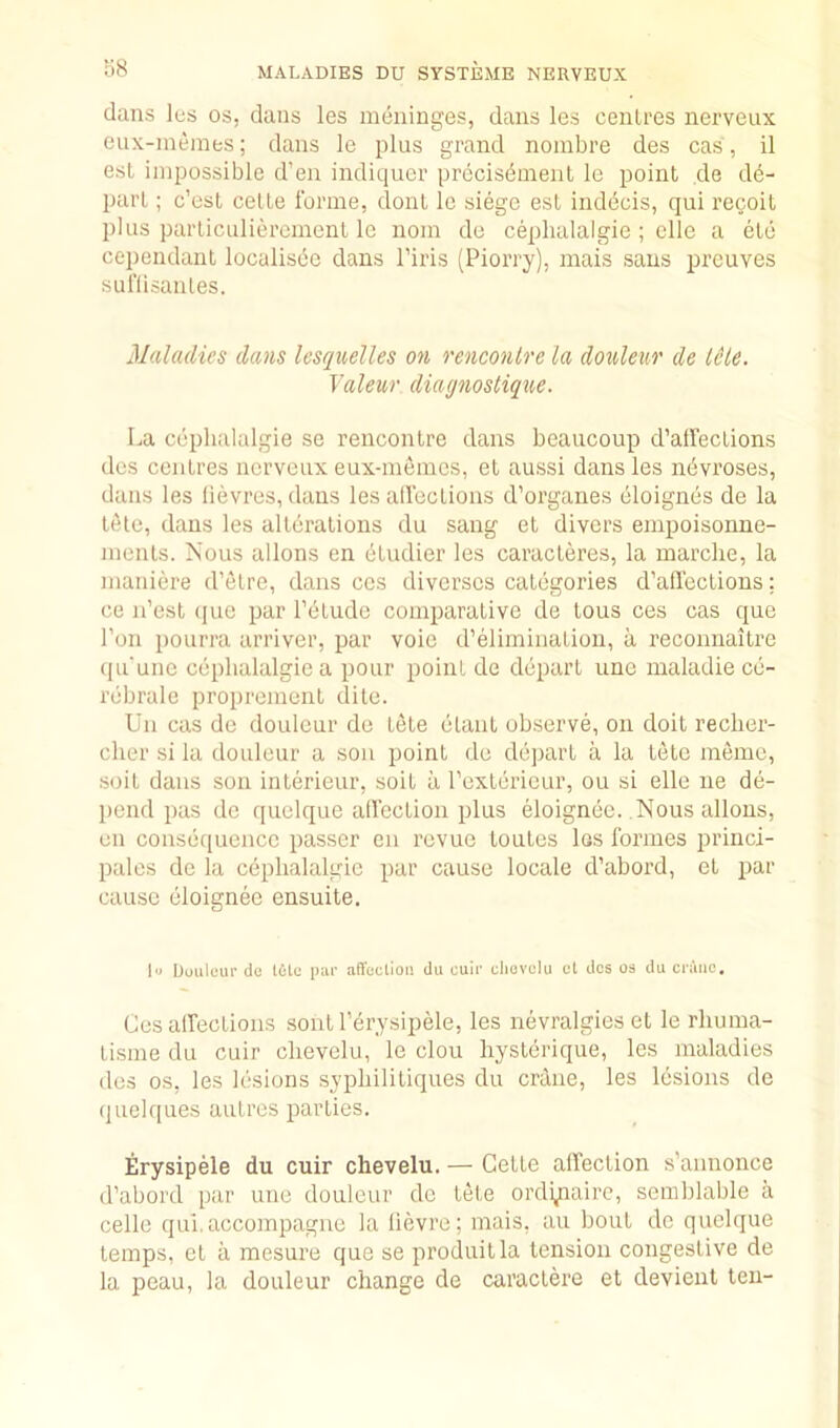dans les os, dans les meninges, dans les centres nerveux eux-memes; dans le plus grand nombre des cas, il esL impossible d’en indiqucr prccis^ment le point cle db- parL; c’ost celle forme, donl le siege est indecis, qui recoil plus particulierement le nom de ceplialalgie ; elle a etc cependaut localisbc dans Tiris (Piorry), mais sans prcuves suflisanles. Maladies dans Icseinelles on rencontre la donleur de IHe. Yaleur diagnostique. La ceplialalgie se rencontre dans beaucoup d’alfeclions des centres nerveux eux-memes, et aussi dans les nbvroses, dans les lievres, dans les aifections d’organes eloignes de la t^le, dans les alterations du sang et divers empoisonne- menls. Nous allons en etudier les caracleres, la marche, la maniere d’etre, dans ccs diverscs categories d’affections; ce n’est (|ue par I’etude comparative de tous ces cas quo Ton pourra arriver, par voie d’elimination, a reconnaitre qu'une ceplialalgie a pour point de depart une maladie ce- rebralc propremenl dite. Un cas de douleur de tele etant observe, on doit reclier- cher si la douleur a sou point de depart a la tete memo, soil dans sou interieur, soil a rcxlerieur, ou si elle ne de- pend pas de quelque alfection plus eloignec. Nous allons, en consequence passer en revue loules los formes priiici- pales de la ceplialalgie par cause locale d’abord, et par cause eloignee ensuite. 1 Douleur de tile par affecliou du cuir cliovelu cl des os du crane. Ces aifections sontl’erysipele, les nevralgieset le rliuma- tisme du cuir clievelu, le clou hysterique, les maladies des os, les lesions sypbilitiques du crane, les lesions de quelques autres parties. Erysipele du cuir chevelu. — Cette affection s’annonce d’abord par une douleur de tele ordinaire, semblable a celle qui.accompagne la lievre; mais, an bout do quelque temps, et a mesure que se produitla tension congestive de la peau, la douleur change de caractere et devienl ten-