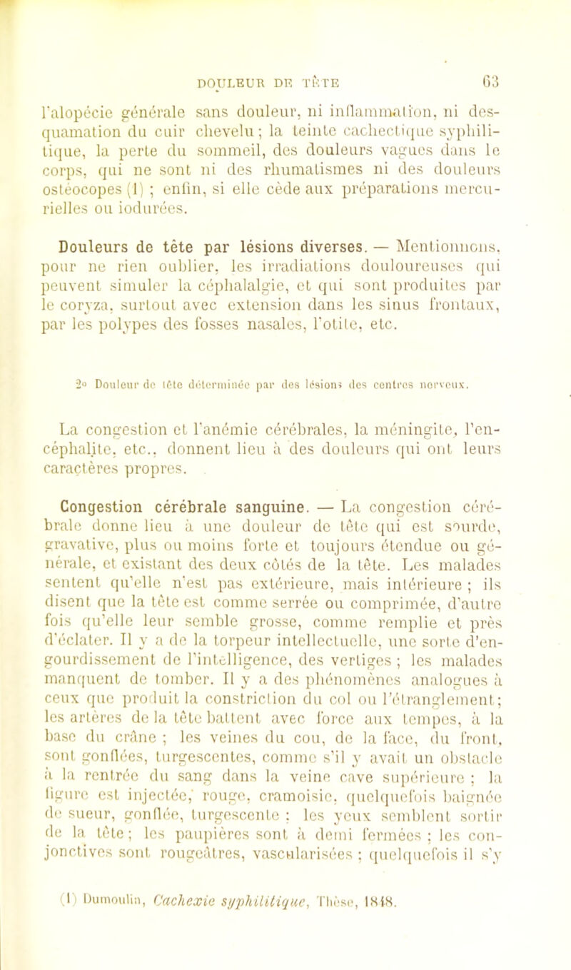 I'alopecie generale sans douleur, ni inllamimlion, ni des- quamation dll cuir chevelu; la teinlc cacheclitiiie syphili- liqiie, la perle du sommeil, des douleiirs vaguos dans lo corps, qiii ne sont ni des rluimalisraes ni des douleurs osleocopes (1) ; cnlin, si elle cede aux preparations mercu- rielles on iodurees. Douleurs de tete par lesions diverses. — Mentionncns. pour ne rien oublier, les irradiations douloureuscs qui peuvent siinuler la cephalalgie, ot qui sont produilos par le coryza, surloul avec extension dans les sinus I'rontaux, par les polypes des losses nasalcs, rotilc, etc. 2“ Douloui' do ifde diHcrmiiidc pao des l(‘9ion5 des centi'os iioi'veux. La congestion et I'andmie cerebrates, la meningitc, I’en- cephalite, etc., donnent lieu a des douleurs qui out leurs caracteres propres. Congestion cerebrale sanguine. — La congestion cere- bralc donne lieu a une douleur de leto qui est sonrdo, gravalive, plus ou moins forte et toujours ('‘tendue on ge- iierale, et cxistant des deux cutes de la tele. Les malades sentent qu’elle mest pas cxtOrieure, mais inldrieure ; ils disent que la tete est commo serree ou comprimee, d’autro fois qu’elle leur scinble grosse, comme remplie et pres d'cclater. II y a de la torpeur inlcllecLuelle, une sorte d’en- gourdissement de I’intelligence, des vertiges ; les malades manquent de tombcr. II y a des phenomencs analogues a ceux quo profluit la constriction du col ou I’etranglement; les arleres do la tete battcnt avec force aux tempos, a la ba.se du crtlne ; les veines du cou, de la face, du front, sont gonflees, tnrgesccntes, comme s’il y avail un obstacle a la rentree du sang dans la veine cave supericure ; la ligurc est injcctec, rouge, cramoisio, (piclquofois baignf'e de sueur, gonllee, turgoscente ; les yeux scmblenl sorlir de la tele; les paupieres sont a demi fcrmecs ; les con- jonctives sont rougeatres, vascularisees ; (picbpicfois il s'y (1) Dumoiiliii, Cachexie syphilitique, These, 18iH.