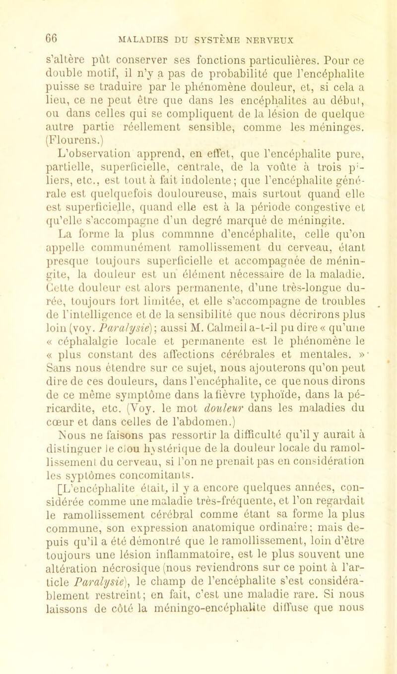 s’altere pul conserver ses fonctions parliculieres. Pour ce double motif, il n’y a pas de probabilite que I’enc^phalile puisse se traduire par le plienomtee douleur, et, si cela a lieu, ce ne pent etre que dans les enc^pbaliles au debut, ou dans celles qui se compliquent de la lesion de quelque autre partie reellement sensible, coinme les meninges. (Flourens.) L’observation apprend, en elTet, que I'encdphalite pure, partielle, superficielle, cenlrale, de la voule a Irois p'- liers, etc., est tout a fait indolente; que I’enceplialite gene- rale est quelquefois douloureuse, mais surtoul quand cllo est superficielle, quand elle est a la p^riode congestive et qu'elle s'accompagne d’un degrb marque de meningite. La forme la plus commune d’encdphalite, celle qu’on appelle communement ramollissemenl du cerveau, elant ])resque loujours superficielle et accompagnee de mdnin- gite, la douleur est uu bldment necessaire de la maladie. Cette douleur est alors permanente, d’une tres-longue du- rbe, loujours lort limilde, et elle s’accompagne de troubles de rintelligcnce el de la sensibilite que nous decrirons plus loin (voy. Para!ysie) \ aussi M. Calmeil a-t-il pu dire « qu’une « cdpbalalgie locale et permanente est le plidnomene le « plus constant des affections c6r6brales et menlales. »■ Sans nous etendre sur ce sujet, nous ajouterons qu’on pent dire de ces douleurs, dans I’encdphalile, ce que nous dirons de ce meme symplome dans lafievre lypho'ide, dans la pe- ricardile, etc. (Voy. le mot douleur dans les maladies du coeur el dans celles de I’abdomen.) Nous ne faisons pas ressorlir la difficulld qu’ily aurail a distinguer le clou Insl^rique de la douleur locale du ramol- lissemenl du cerveau, si Ton ne prenail pas en consideration les syptomes concomitants. [L’encepbalite 6tait, il y a encore quelques anndes, con- sidbree comme une maladie tres-frbquenle, et I’on regardait le ramollissemenl cerebral comme elant sa forme la plus commune, son expression anatomique ordinaire; mais de- puis qu’il a ele demontrb que le ramollissement, loin d’etre loujours une Idsion inflammatoire, est le plus souvent une altbration n^crosique (nous reviendrons sur ce point a I’ar- licle Paralysie), le champ de I’encepbalite s’esl considera- blement restreint; en fait, c’est une maladie rare. Si nous laissons de cold la meningo-enceplialite diffuse que nous