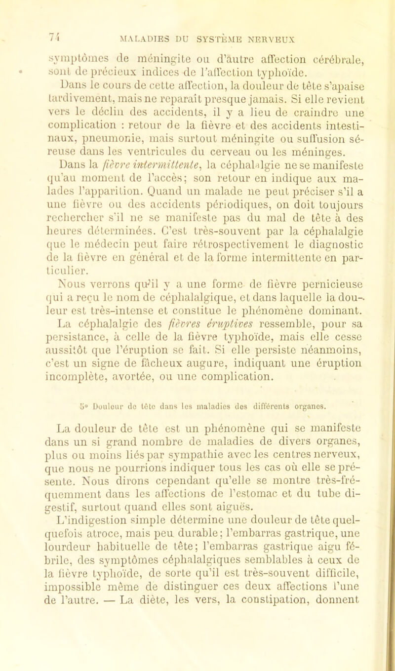 7-{ symploines de meningite on d’aulre affeclion cer^brale, sonL de precieux indices de rairectioii typlioidc. Dans le cuurs de cetle alleclion, la douleur de tele s’apaise lardivement, mais ne reparait presque jamais. Si elle revienl vers le d^cliii des accidenls, il y a lieu de craindre une complication : retour de la fievre et des accidents intesti- naux, pneumonic, mais surtout nu^ningite ou sull’usion s6- reuse dans les ventricules du cerveau ou les meninges. Dans la fiecre iiUermitlente, la cdpliaDlgie nese manifesLe qu’au moment de I’acces; son retour en indique aux ma- lades I’apparition. (juand uii malade ne pent preciser s’il a une lievre ou des accidents pdriodiques, on doit toujours recliercher s‘il ne .se manileste pas du mal de tete a des lieures delermiiides. G’est tres-souvent par la ceplialalgie (pic le imideciu pent I'aire ri^trospectivement le diagnostic de la lievre eii general el do lalbrnie intermiltente en jiar- liculier. Is’ous verrons qu-il y a une Ibrme de li(3vre pernicieuse qui arecu le nom de ciiplialalgique, ct dans laquelle ladou-. leur cst Ires-intense et constitue le plibnomene dominant. La ctiphalalgic des fievres eruptives ressemble, pour sa persistance, a cclle de la lievre typhoide, mais elle cesse aussitbl que l’(iruption so fait. Si elle persistc nbanmoins, c’est un signe de laclieux augure, indiquant une liruplion incomplete, avortbe, ou une complication. boiiloui’ do tole dans les maladies des diffdrents organos. La douleur de tete est un pbbnomene qui se manifeste dans un si grand nombre de maladies de divers organes, plus ou moins lies par sympathie avecles centres nerveux, que nous ne pourrions indiquer tons les cas ou elle se pre- seiile. Nous dirons cepeiidant qu’elle se montre tres-frb- quemment dans les allections de I’eslomac et du lube di- gestif, surtout quaiid elles sont aigues. L’indigestion simple ddtermine une douleur de tele quel- quefois alroce, mais pea durable; I’embarras gastrique,une lourdeur babituelle de tete; I’embarras gastrique aigu K- brile, des symploines cbpbalalgiques semblables a ceux de la lievre typboide, de sorte qu’il est tres-souvent diflicile, impossible mbme de dislinguer ces deux affections I’une de I’autre. — La diete, les vers, la constipation, donnent