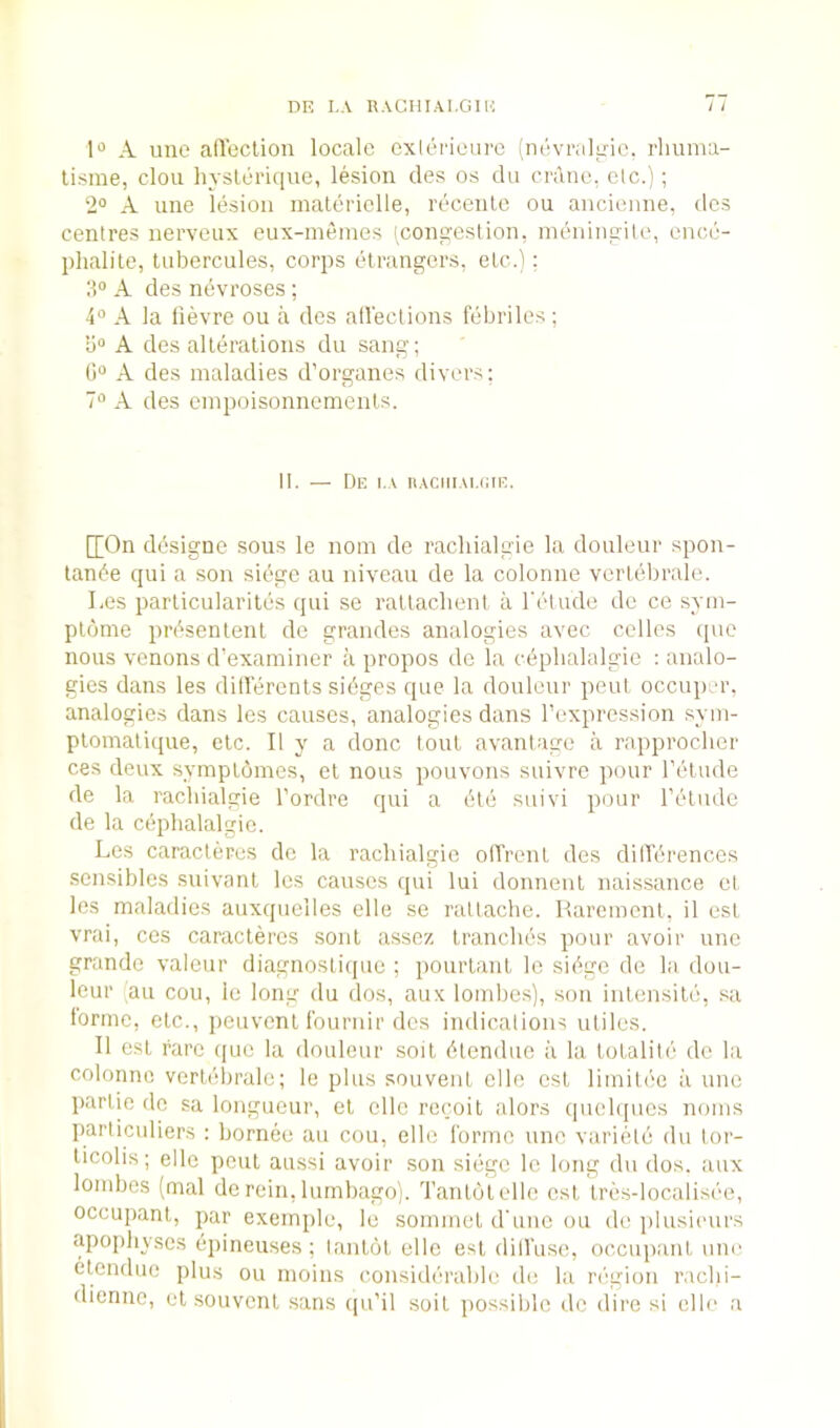 DE I..V RACIIIAI.GIK ; / 1'’ A line alTcclion locale exliirieure (nevrakne. rhunia- lisme, clou hyslerique, lesion cles os du crane, etc.); 2° A une lesion inaterielle, recenle ou ancienne, des centres nerveux eux-menies tcongestion, mtuiingile, cncc- phalite, tubercules, corps etrangers, etc.): A des nevroses; A la lievre ou a des aU'eclions febriles; A des alleralions du sang; 0“ A des maladies d’organes divers: 7“ A des einpoisonnemenls. II. — De i.\ iiAciiiAuaE. [[On df^signe sous le noin de rachialgie la douleur spon- tan6e qui a son siege au niveau de la colonne verlelirale. I.es parlicularites qui se rallachent a I'ctude de ce sym- plome prbsentenl de grandes analogies avec cellos (pie nous venons d’examiner a propos de la c(iplialalgie : analo- gies dans les dillerents sidges que la douleur peril occuper, analogies dans les causes, analogies dans I’expression syin- plomalique, etc. II y a done tout avantage a rapproclier ces deux symplomes, el nous pouvons siiivre pour lYdiule de la rachialgie I’ordre qui a (5te suivi pour retiide de la cdplialalgic. Les caracleres dc la rachialgie olTrenl des dilTiirences sen.sibles .suivanl les causes qui lui donnenl naissance el les maladies auxquelles elle se ratlaclie. Raremenl, il esi vrai, ces caracleres soul assez Iranches pour avoir une grande valeiir diagnoslicpie ; poiirlanl le siikc de la dou- leur (au coil, ie long du dos, aux lombes), son inlensild, sa lorme, elc., peuvenl Iburnir des indications uliles. II esi rare ([ue la douleur soil (ilenduc a la lolaliti' dc la colonne verldbrale; le plus souveiil elle esi limiU'c ;i une panic de sa longueur, el elle reejoil alors qnehpics noms particuliers : bornee au cou, elle forme une variiild du lor- licolis; elle pcul aussi avoir son sidge le long du dos. aux lombes (mal de rein, lumbago). Tanlolelle csl Ires-localisde, occupanl, par exemjile, le sommel d'liiic ou de plusicurs apojihyses dpineuses ; lanlol elle esi dilfuse, occuiianl une elenduc plus ou nioins considerable de la n-gioii raclii- diermc, el souvenl sans qu’il soil possible dc dire si elle a