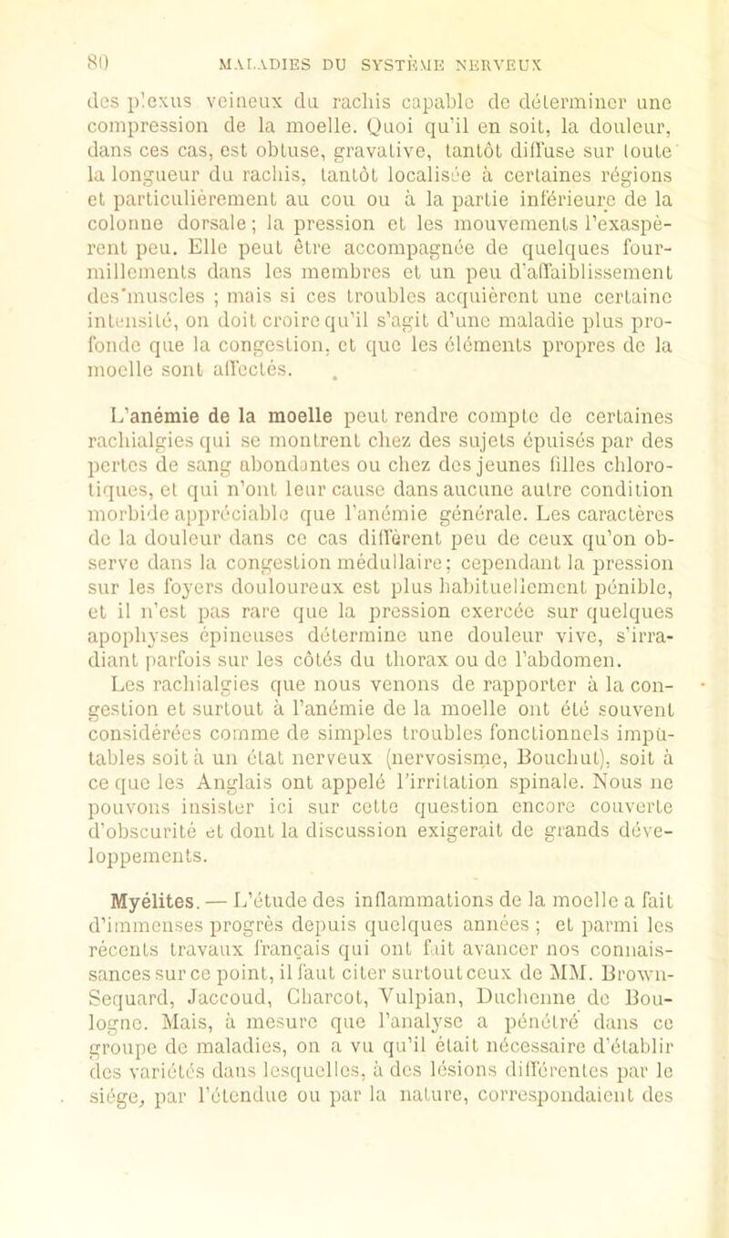 dcs plexus veiiieux da raclus capable de delenniucr unc compression de la moelle. Quoi qu’il en soil, la douleur, dans ces cas, est obtuse, gravative, lanlot diffuse sur loule la longueur du rachis, tantot localisee a cerlaines regions et parliculieremenl au cou ou a la parlie inlbrieure de la colouue dorsale; la pression et les mouvements I’exaspe- renl peu. Elle peut etre accompagnee de quelques four- millcments dans les meinbres el un peu d’affaiblissement des'muscles ; inais si ces troubles acquiercnt une certaine intensite, on doit croire qu'il s’agit d’unc maladie plus pro- fonde que la congestion, et quo les bldmenls propres de la moelle soul affectes. L’anemie de la moelle peut rendre compte de certaines rachialgies qui se montrent chez des sujets dpuises par des pertes de sang abondantes ou chez dcs jeunes lilies chloro- tiques, et qui n’ont leur cause dansaucune autre condition morbide appreciable que I’anemie generale. Les caracteres de la douleur dans ce cas different peu de ceux qu’on ob- serve dans la congestion medullaire; cependant la pression sur les foyers douloureux est plus babitueliement penible, et il n'est pas rare que la pression exerede sur quelques apophyses epinouses determine une douleur vivo, s’irra- diant parfois sur les cotds du thorax ou de Tabdomen. Les rachialgies que nous venous de rapporter a la con- gestion et surtout a I’andmie de la moelle ont etc souvent considerees comme de simples troubles fonctionnels impu- lables soil a un etat nerveux (nervosisnre, Bouchut), soit a ce quo les Anglais ont appele I’irritation spinale. Nous ne pouvons insister ici sur cette question encore couverte d’obscurile et doul la discussion exigerait de grands ddve- loppements. Myelites. — L’etude des inflammations de la moelle a fait d’immenses progres depuis quelques annecs ; et parmi les recents Iravaux francais qui out fait avancer nos connais- sances sur ce point, il faul ciler surtout ceux de MM. Brown- Sequard, Jaccoud, Charcot, Vulpian, Duchcime do Bou- logne. Mais, a mesure que I’analysc a pdnelrd dans ce groupe do maladies, on a vu qu’il elait ndeessaire d’dtablir dcs varietds dans Icsquelles, a dcs lesions dilferentes par Ic siegCj par I’etendue ou par la nature, correspondaient des
