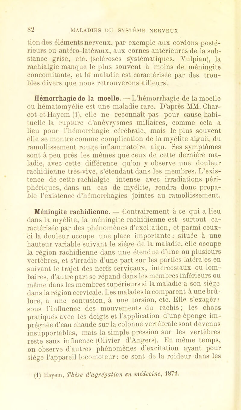 lionfles Elements nerveux, par exeraple aux cordons posle- rieurs ou ant(5ro-lat6raux, aux comes antdrieures de la sub- stance grise, etc. (scleroses systemaliques, Vulpian), la rachialgie manque le plus souvent a moins de m^ningite concomilanle, et la inaladie est caract^risee par des trou- bles divers que nous retrouverons ailleurs. Hemorrhagie de la moelle. — L’h6niorrbagie de la moelle ou bdinaloinyelie est une inaladie rare. D’apres MM. Char- cot etllayem (1), elle ne reconnait pas pour cause habi- tuelle la rupture d’anevrysines miliaires, coinme cela a lieu pour rh6inorrbagie cerebrale, mais le plus souvent elle se montre comme complication de la myelite aigue, du ramollissement rouge inHammatoire aigu. Ses symptdmes sont a peu pres les memes que ceux de cette derniere ma- ladie, avec cette didbrence qu’on y observe une douleur rachidierme tres-vive, s’etendant dans les membres. L’exis- tence de cette rachialgie intense avec irradiations peri- plidriques, dans un cas de myelite, rendra done propa- ble I’existence d’hemorrbagies jointes au ramollissement. Meningite rachidienne. — Contrairement a ce qui a lieu dans la myelite, la meningite rachidienne est surtout ca- racteris6e par des pli6nomenes d’excitation, et parmi ceux- ci la douleur occupe une place importante: situde a une hauteur variable suivant le si6ge de la inaladie, elle occupe la region rachidienne dans une etendue d’une ou plusieurs vertebres, et s’irradie d’une part sur les parties latdrales en suivant le trajet des nerfs cervicaux, intercostaux ou lom- baires, d’autre part se repand dans les membres inferieurs ou meme dans les membres superieurs si la inaladie a son siege dans la ri^gion cervicale. Les malades la comparent a une bru- lure, a une contusion, a une torsion, etc. Elle s’exager; sous I’induence des mouvements du rachis; les chocs pratiques avec les doigts et I’application d’une eponge im- pregnee d’eau chaude sur la colonne vertebrale sont devenus insupportables, mais la simple pression sur les vertebres reste sans influence (Olivier d'Angers). En meme temps, on observe d'autres ph6nomenes d’excitation ayant pour si6ge I’appareil locomoteur: ce sont de la roideur dans les (1) Hayem, Thh&e d’agrdgation en mddecine, 1872.