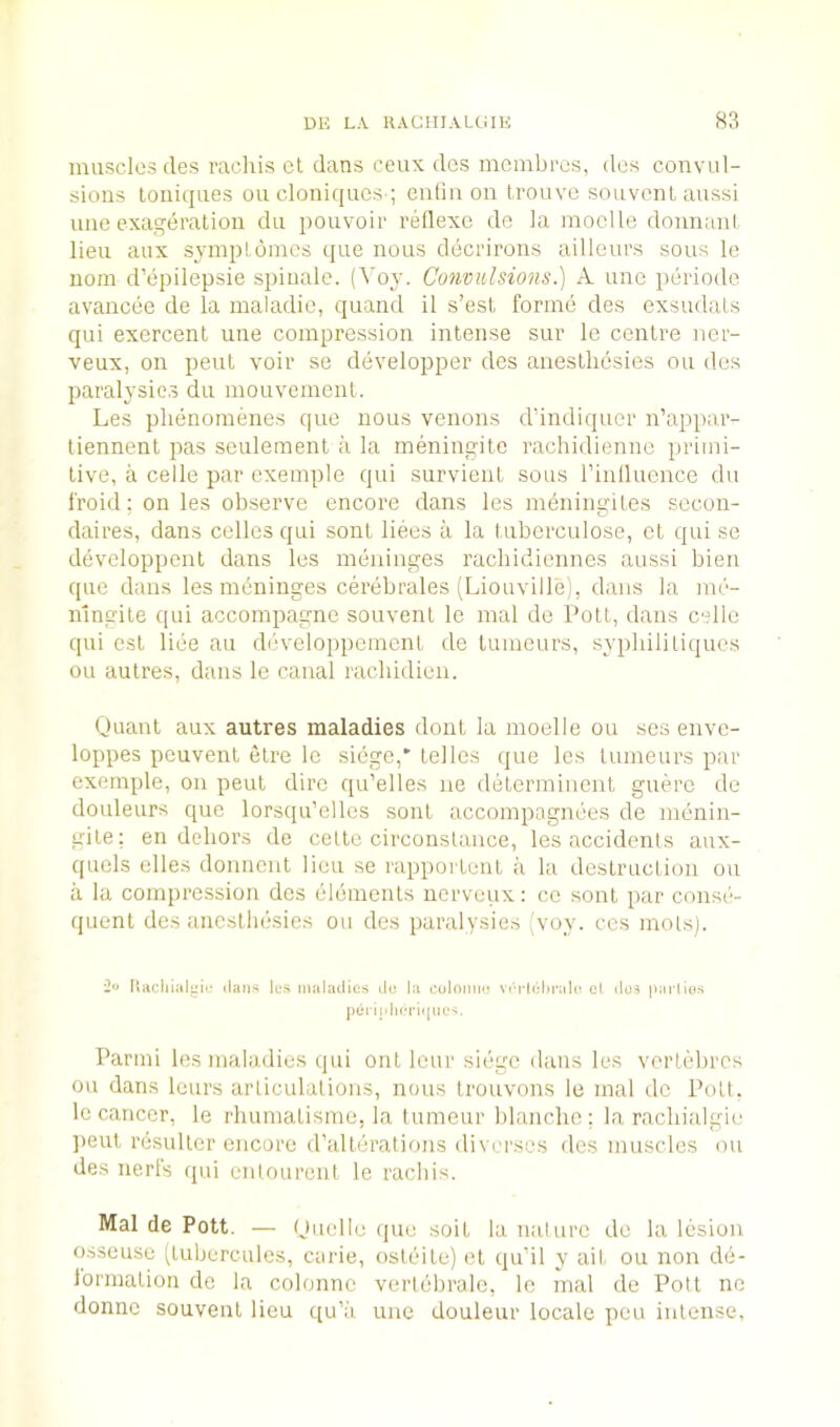 muscles (les racliis et dans ceux des mcmbres, des convul- sions loniqnes on cloniques-; entin on Ironve soiivonl aussi line exageration da pouvoir rellexe de la moclle donnanl lieu aux synipLdines que nous decrirons ailleurs sous le uom d’epilepsie spinale. (Voy. Convulsions.) A une periode avancee de la maladie, quand il s’est forme des exsudals qui exercent une compression intense sur le centre nor- veux, on pent voir se developper des anestliesies ou des paralysies du mouvemont. Les plienomenes que nous venous dundiquer n’appar- liennent pas seulement a la meningite rachidienne iirimi- tive, a celle par exemple qui survieiiL sous rinlluence du fro id; on les observe encore dans les mdningites secon- daires, dans cedes qui sont liees a la tuberculose, cL qui se developpent dans les meninges racliidiennes aussi bien que dans les radninges cerebrales (Liouville), dans la me- n'lngite qui accompagne souvenl le mal de Pott, dans celle qui cst liee au developpemcnt de tuineurs, sypliililiques ou aulres, dans le canal racbidieu. Quant aux autres maladies dont la moelle ou scs enve- loppes pcuvent etre le siege,' telles que les lumeurs par exemple, on pent dire qu’elles ne determinent guerc de douleurs que lorsqu’elles sont accompagnees de menin- gite: en dehors de cette circonslance, les accidents aux- quels dies donncnt lieu se rapportent a la destruction ou a la compression des elements nerveux: co sont par conse- quent des anestliesies ou des paralysies (voy. cos mots). flaciiial'iip dans les maladies ile la colonmj vtTlehrale cl dos parlios Parmi les maladies qui out lour siege dans les vertebres ou dans lours articulations, nous trouvons le mal de Pott. Ic cancer, le rliumatisme, la tumeur blanche; la racliialgie jieut resulter encore d’alterations diverscs iles muscles ou des nerfs qui entourent le raebis. Mal de Pott. — Quelle que soit la nalurc de la lesion osseuse (tubercules, carie, osteite) et qudl y ait ou non dd- lormation do la colonnc vertebrale, le mal de Pott ne donno souvenl lieu qu’ii une douleur locale pen intense,
