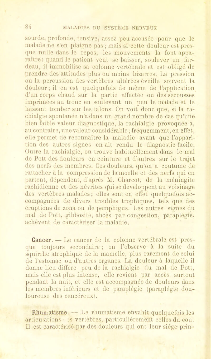 sourde, protbnde, tensive, nssez pen acciisee pour que Ic malade no s’en plaigne pas; inais si cetle douleur est pres- que nulle dans le repos, les mouvemenls la font appa- railre: quand le patient veut sc baisscr, soulever un i'ar- deau, il immobilise sa colonne vertbbrale et est oblige de prendre des attitudes plus ou moins bizarres. La pression ou la percussion des vertebres alterees bveille souveiit la douleur; il en est quebjuefois de ra6me de rapplication d’un corps chaud sur la partic allectbe ou des secousses iinpriinbes au tronc en soulevant uii pen le malade et le laissant tomber sur les lalons. On voit done que, si la ra- cbialgie sponlanbc n’adaiis un grand nombre de cas qu’une bien faible valeur diagaoslique, la rachialgie provoquee a, au conlraire, unc valeur considerable; irequemment, en elTet, elle perinet de rcconnaitre la maladie avant que I’appari- lion des autres signes en ait rendu le diagnostic facile. Oiure la rachialgie, on trouve babituellcrnent dans le mal de Pott des douleurs en ceinture et d’autres sur le trajel des nerfs des membres. Ces douleurs, qu’on a coutume de raltaclier ala compression de lamoelle et des nerfs qui en partent, dependent, d'apres M. Charcot, de la mbningite racliidienne et des novriles efui se developpenl au voisinage des vertebres malades; elles sonl en elfet quelquefois ac- compagnees de divers troubles tropliicjues, tels que des eruptions de zona ou de pemphigus. Les autres signes du mal do Pott, gibbosite, abces par congestion, paraplegie, aclievent de caracteriser la maladie, Cancer. — Le cancer de la colonne vertebrale est pres- que toujours secondaire ; on I’observe a la suite du squirrhe alrojibique de la mamelle, plus rarement de celui de I’estomac ou d’aulres organes. La douleur a laquelle il donne lieu dilfero peu de la rachialgie du mal de Pott, mais elle est plus intense, elle revient par acces surtout pendant la nuit, et elle est accompagn^e de douleurs dans les membres inferieurs et de paraplegie (paraplbgie dou- lourouse des cancereux). Rhun.atisme. — Le rhumatisme envabit quelquefois,les articulations is vertebres, particulierement cellosducou. 11 est caract6rise par des douleurs qui ont leur siege prin-