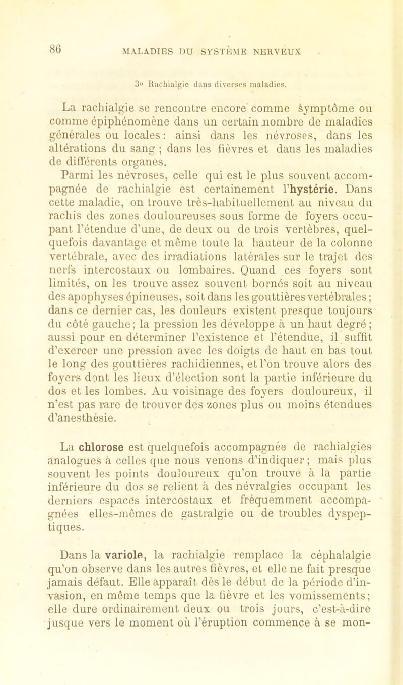 3u Uacliiiilgio dans divei'ses maladies. La racliialgie se renconlre encore comme symptome on comme epiph(5noinene dans nn certain iiombre de maladies generales ou locales: ainsi dans les nevroses, dans les alterations du sang ; dans les fievres et dans les maladies de dilTerents organes. Parmi les nevroses, celle qui est le plus souvent accom- pagnde de racliialgie est certainement I’hysterie. Dans cette maladie, on tronvc tres-habituellement an niveau dn rachis des zones douloureuses sous forme de foyers occu- pant I'etendue d’uue, de deux ou de Lrois verlebres, quel- quefois davantage et meme toute la hauteur de la colonne vcrtebrale, avec des irradiations laterales sur le trajet des nerfs intercostaux ou lombaires. (juand ces foyers sont limites, on les trouve assez souvent bornes soit au niveau des apophyses dpineuses, soit dans lesgouttieresvertebrales; dans ce dernier cas, les douleurs existent presque toujours du cote gauche; la pression les developpe a un haut degre; aussi pour en determiner I’existence et I’etendue, il suffit d’exercer une pression avec les doigts de haut en has tout le long des gouttieres rachidiennes, et Ton trouve alors des foyers dont les lieux d’election sont la partie infdrieure du dos et les lombes. Au voisinage des foyers douloureux, il n’est pas rare de trouver des zones plus ou moins dtendues d’anesthesie. La chlorose est quelquefois accompagnee de rachialgies analogues a cedes que nous venons d’indiquer; mais plus souvent les points douloureux qu’on trouve a la partie inferieure du dos se relient a des nevralgies occupant les derniers espaces intercostaux et frequemment accompa- gnees elles-memes de gastralgie ou de troubles dyspep- tiques. Dans la variole, la racliialgie remplace la cephalalgie qu’on observe dans les autres fievres, et elle ne fait presque jamais defaut. Elle apparait des le ddbut de la periode d’in- vasion, en meme temps que k lievre et les vomissements; elle dure ordinairement deux ou trois jours, c’est-a-dire jusque vers le moment oii I’eruption commence a se mon-