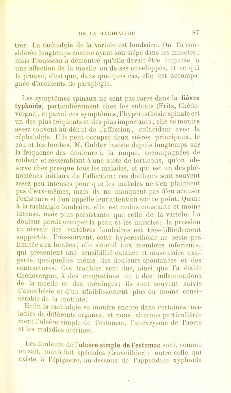 Irer. La rachialgie de la variole esl lombaire. On I’a con- sideree longtemps comme ayant son siege dans Ics muscles ; mais Trousseau a d(imonLre qu’elle devait etre impuLee a une affection de la moelle on de ses enveloppes, el ce qui le prouve, c’est que, dans quelques cas, elle est accompa- gnie d’accidents de paraplegie. Les symploines spinaux ne sont pas races dans la fievre typhoide, particulierement cliez les enlanls (Fritz, Chede- vergnej, etparmi ces symplomes, I’liypereslMsie spinaleesl un des plus Irequenls et des plus importants; elle se montre assez sou vent au debut do I’affeclion, co'incidant avec la cSphalalgie. Elle peut occuper deux sieges principaux, le cou et les lombes. M. Gubler insisle dcpuis longtemps sur la frequence des douleurs a la nuque, accompagnees de roideur et ressemblant a une sorle de lorticolis, qu’on ob- serve chez presque tons les malades, el qui est un des pbe- nomenes initiaux de I’affeclion; ces douleurs sont souveut assez pen inlenses pour que les malades ne s’en plaignent pas d’eux-memes, mais ils ne manquenl pas d’en accuser Texistence si Ton appelle leur attention sur ce point. Quant a la rachialgie lombaire, elle est moins constante et moins intense, mais plus persislanle que celle de la variole. La douleur parail occuper la peau el les muscles: la pression au niveau des verlebres lombaires est tres-diflicilement supportde. Tres-souvenl, celle hypereslhbsie ne resle pas limiteeaux lombes; elle s’eteiid aux membres inferieurs, qui presentent une sensibilild cutanee et musculaire exa- gertie, quelquefois meme des douleurs sponlanees et des contractures. Ces troubles sent dus, aiiisi que Ta elabli Ch^devergne, a des congestions on a des inllammations de la moelle el des meninges; ils sont souvent suivis d’ancstliesie ct d’un aflaiblissemcnt plus on moins consi- derable dc la motilite. Enfin la rachialgie se montre encore dans cerlaiues ma- ladies de differenls organes, el nons cilerons particuliere- menl I’ulcere simple dc I’cstomac, ranbvrysme de I’aorte et les maladies ulbrines. Les douleurs de I’ulcere simple del’estomac sont, comme on sail, tout a fait spbciales (Cruveilbier) ; outre celle qui existe a Ldpigastre, au-dessous dc rappendicc xyplio'ide