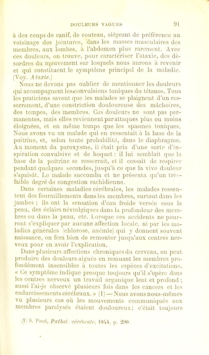 a des coups de canif, de couteau, sidgeant de preference au voisinage des jointures, dans les masses musculaires des membres, aux lombes, a I’abdomen plus rarement. Avec ces doLileors, on trouve, pour caracteriser I’aLaxie, des de- sordres du m,ouvement sur lesquels nous aurons a revenir el qui constituent le symplbme principal de la maladie. (Toy. Ataxie.) Nous ne devons pas oublier de mentionner les douleurs qui accompagnent les,convulsions loniques du letanos. Tons les praliciens savenl que les malades se plaignent d’un res- serrenient, d’une constriction douloureuse des mdehoires, des tempes, des membres. Ces douleurs ne sont pas per- manentes, mais elles reviennenlparaltaques plus ou moins eloigndes, et en meme temps que les spasmes toniques. Nous avons vu un malade qui en ressentait a la base de la poilrine, et, selon loule probabilitd, dans Ic diapbragme. Au moment du paroxysme, il elail pris d’une sorlc d’in- spiration convulsive et de hoquel: il lui semblail que la base de la poilrine se resserrait, el il cessait de respirer pendant quelques secondes, jmsqu’a ce que la vive douleur s’apaisdt. Le malade succomba el ne presenta (ju’un tres- faible deerrd de congestion racliidienne. Dans certaines maladies cerdbrales, les malades ressen- lenl des fourmillemenls dans les membres, surtouldans les jambes ; ils onl la sensation d’eau froide versee sous la peau, des eclairs ndvralgiqucs dans la profondeur des mem- bres ou dans la peau, etc. l.orsque ces accidents ne pour- ront s’expliquer par aucune alfeclion locale, ni par les ma- ladies generales (chlorose, anemie) qui y donnent souvent naissance, on fera bien de remonter jusqu’aux centres ner- veux pour en avoir rexplication. Dans piusieurs affections chroniquesdu cerveau, on pent produire des douleurs aigues en remnant les membres pro- fondemenl insensibles a toules les cspeces d’exci tat ions. « Ce symplbme indique presque loujours qu’il s’opere dans les centres nerveux un travail organique lent el prolbnd ; aussi I’ai-je observe plusieurs fois dans les cancers et les endurcissementscerebraux. » (1) — Nous avons nous-memos vu plusieurs cas ou les mouvements communiejues aux membres paralyses elaienl douloureux; c’elail loujours (1) S. I’iiiel, Pathol. cMhmh', IH'ii, p.