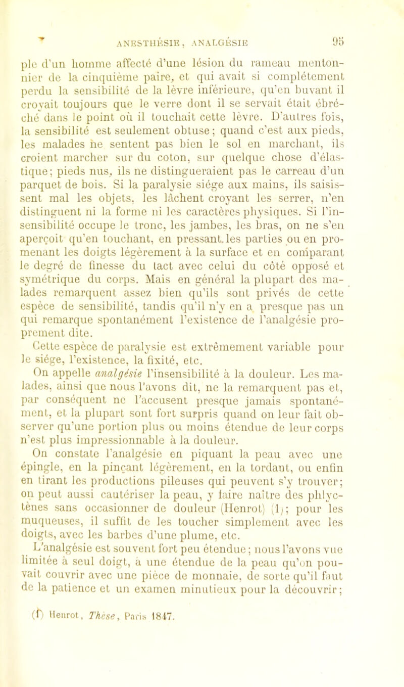 9o plo cl’un lioinme affect^ d’uiie Idsion du raraeau inenlon- nier do la ciiiquieme paire, et qui avail si complelcmenl perdu la seiisibilile de la levre inieriourc, qu’cii buvaiil il croyail toujours que le verre donl il so servail elait ebrd- clie dans le point oil il loucliait celte levre. D’aulres Ibis, la sensibilite est seulement obtuse; quaiid c’est aux pieds, les malades he senlent pas bien le sol en niarchant, ils croienl marcher sur du coton, sur quelque chose d'elas- tique; pieds iius, ils ne distingueraient pas le carreau d’un parquet de bois. Si la paralysie siege aux mains, ils saisis- senl mal les objels, les klichent croyanl les serrer, n’en dislinguent ni la forme ni les caracleres physiques. Si I’in- sensibilite occupe le tronc, les jambes, les bras, on ne s’en apercoil qu’en touchant, en pressanl. les parties ou en pro- menant les doigts legerement a la surface et en comparant le degre de finesse du lad avec celui du cote oppose et symetrique du corps. Mais en general la plupart des ma- lades remarquenl assez bien qu’ils soul priv^s do cette espece de sensibilitb, tandis qu’il n’y en a presque pas un qui remarque sponlandment I’existence de I’analgesie pro- premenl dile. Celle espece de paralysie est extrememenl variable pour le si6ge, I’existence, la lixile, etc. On appelle analgesie I’insensibilile a la douleur. Les ma- lades, ainsi que nous I'avons dil, ne la rernarquent pas el, par consequent no I’accusent presque jamais sponlane- ment, el la plupart soul fort surpris quand on leur fail ob- server qu’une portion plus ou moins etendue de lour corps n’est plus impressionnable a la douleur. On constate I’analgesie en piquant la peau avec une epingle, en la pincanl Ibgeremenl, en la Iordant, ou enfm en tiranl les productions pileuses qui peuvcnt s’y trouver; on pent aussi cauteriser la peau, y laire naitre des idilyc- lenes sans occasionner do douleur (Ilenrot) (1); pour les muqueuses, il suffit do les toucher sirnplemcnt avec les doigts, avec les barbes d’une plume, etc. L’analgesie est souvent fort pen etendue; nous I’avons vue limitee a seul doigt, a une dlendue de la peau qu’cjn pou- vail couvrir avec une piece de monnaie, de sorte qu’il fnit de la patience el un examen minutieux pour la decouvrir; (L Ilenrot, These, Pahs 1817.