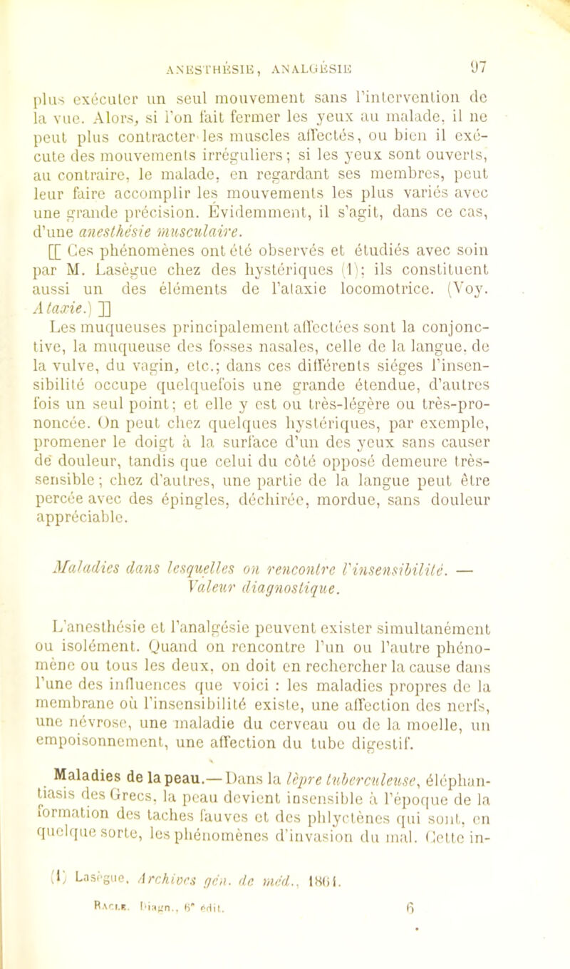[)Uis execulcr un seul mouvemenl sans rinlcrveulion dc la vnc. Alors, si Ton I'ait fermer les yeux an inalade, il nc pent plus conlracler les muscles alleclds, ou bieii il exe- cute des mouvemenis irreguliers; si les yeux sent ouverts, au conlraire, le malade, en regardant ses merabrcs, pent leur fairc accomplir les mouvemenis les plus varies avec line grande precision. Evidemment, il s’agit, dans ce cas, d’lme anesthesie mu&cxdaire. [[ Ges phenomenes onlele observes et eludies avec soin par M. Lasegue chez des liysteriques (!'; ils constituent aussi un des elements de I’alaxie locomotrice. (Voy. Ataxie.) ]] Les muqueuses principalement all'cclees sont la conjonc- tivo, la muqueuse des fosses nasales, cede de la langue. de la vulve, du vagin, etc.; dans ces dilferents sieges I’insen- sibilite occupe quelquefois une grande elendue, d’aulres Ibis un seul point; et elle y ost ou Ires-lbgere ou tres-pro- noncee. On pent chez quelques liysteriques, par exemple, promener le doigl a la surface d’un des yeux sans causer de douleur, landis que celui du c6l6 oppose demeure tres- serisible; chez d’aulres, une partie dc la langue pent etre pcrcee avec des epingles, dechiree, mordue, sans douleur appreciable. Maladies dans Icsquelles on rencontre I'insensibilile. — Valeur diagnostique. L’anesthesie et I’analgesie peuvent exisler simullanement ou isolbment. Quand on rencontre I’uu ou I’autre phbno- menc ou tons les deux, on doit en rechcrcher la cause dans I’une des influences que void : les maladies propres de la membrane ou I’insensibililb exisle, une airection des nerfs, une nevrose, une maladie du cerveau ou dc la moelle, nn empoisonnement, une affection du lube digestif. Maladies de lapeau.— Dans la lepre tuberculeuse^ blephun- tiasis des Grecs, la pcau devient insensible a I’epoque de la lormation des laches lauves cl des phlyctenes qui sont. on quelque sorte, les phenomenes d’invasion du mal. Gottc in- (L Lasigue, Archives gen. dc me'd., 18(ii. R.vri.r.. I'iricn., S’ orlil. 6
