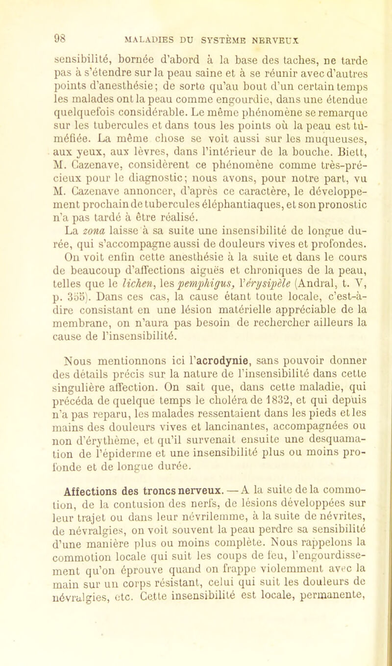 sensibilile, borii^e d’abord a la base des laches, ne tarde pas a s’etendre surla peau saine et a se reunir avec d’autres points d’anesthdsie; de sorto qu’au bout d’un certain temps les malades onl la peau comme engourdie, dans une etendue quelquelbis considerable. Le memo plidnomene seremarque sur les lubercules et dans tons les points on la peau est lii- mefide. La meme chose se voit aussi sur les muqueuses, aux yeux, aux levres, dans I’interieur de la bouche. Bielt, M. Cazenave, considerent ce phenomene comme tres-pre- cicux pour Ic diagnostic; nous avons, pour notre part, vu M. Cazenave annoncer, d’apres ce caractere, le developpe- ment prochain de lubercules eiephantiaques, et son pronostic n’a pas tarde a elre realise. La zona laisse a sa suite une insensibilite de longue du- ree, qui s’accompagne aussi de douleurs vives et prolbndes. On voit enfin cetle aneslhesie a la suite et dans le cours de beaucoup d’aflections aigues et chroniques de la peau, telles que le lichen^ \qs pemphigus, VerysipHe (Andral, t. V, p. 3bbj. Dans ces cas, la cause elant loute locale, c’est-a- dire consistant en une Ibsion materielle appreciable de la membrane, on n’aura pas besoin de rechercher ailleurs la cause de I’insensibilitb. Nous mentionnons ici I’acrodynie, sans pouvoir donner des details precis snr la nature de I’insensibilite dans cette singuliere affection. On sait que, dans cette maladie, qui preceda de quelque temps le cholera de 1832, et qui depuis n’a pas reparu, les malades ressentaient dans les pieds etles mains des douleurs vives et lancinantes, accompagndes ou non d’drytheme, et qu’il survenait ensuite une desquama- tion de I’epiderme et une insensibility plus ou moins pro- Ibnde et de longue duree. Affections des troncs nerveux.—A la suite de la commo- tion, de la contusion des nerls, de lesions developpees sur leur trajet ou dans leur nevrilemme, a la suite de nbvrites, de nevralgies, on voit souvent la peau perdre sa sensibilile d’une maniere plus ou moins complete. Nous rappelons la commotion locale qui suit les coups de leu, I’engourdisse- ment qu’on dprouve quand on frappe violemment avrc la main sur uu corps resistant, celui qui suit les douleurs do ndvralgies, etc. Cette insensibilite est locale, permanente,