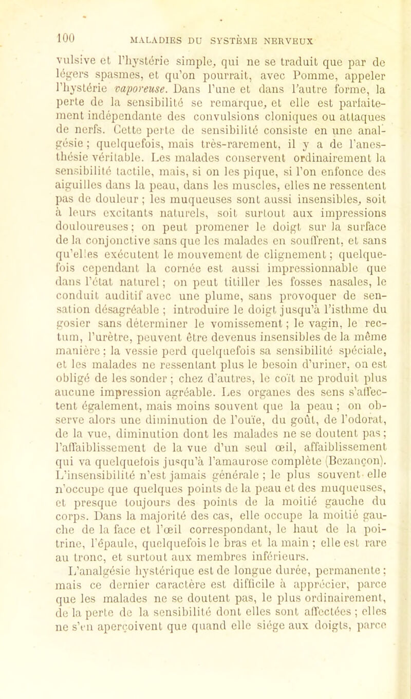 vulsive et I’ln'storie simple, qui ne se traduit que par de Idgers spasmes, el qu’on pourrait, avec Pomme, appeler riiysldrie vaporeuse. Dans Tune el dans I’aulre forme, la perle de la sensibilile se remarque, el elle est parlaile- menl independanle des convulsions cloniques on allaques de ncrfs. Celle peile de sensibilild consisle en une anal- pesie; qiielquefois, mais Ires-rarement, il y a de I’anes- lliesie veritable. Les malades conscrvenl ordinairemenl la sen.-.ibilitc laclile, mais, si on les pique, si Ton enfonce des aistuilles dans la peau, dans les muscles, elles ne ressenlenl pas de douleur; les rauqueuses sonl aussi insensibles, soil a lours excilanls nalurels, soil surloul aux impressions douloureuses: on peul promener le doigl sur la surface de la conjonclive sans que les malades cn soulfrenl, el sans qu’elles exdculenl le mouvemenl de clignemenl; quelque- fois ccpendanl la cornee est aussi impressionnablc que dans I’clat nalurel; on peul litiller les fosses nasales, le conduit auditif avec une plume, sans provoquer de sen- sation desagrdable ; inlroduire le doigl jusqu’a I’islhme du gosicr sans determiner le vomissement; le vagin, le rec- tum, I’urelre, peuvent etre devenus insensibles de la meme maniere; la vessie perd qiielquefois sa sensibilile speciale, el les malades ne ressenlant plus le besoin d’uriner, on est obligd de les sender ; chez d’autres, le coil ne produil plus aucune impression agreable. Les organes des sens s’alfec- tent dgalement, mais moins souvenl que la peau ; on ob- serve alors une diminution de I’oui'e, du gout, de I’odoral, de la vue, diminution dont les malades ne se doulenl pas; Patfaiblissement de la vue d’un seul ceil, affaiblissement qui va quelquetois jusqu’a I’amaurose complete (Bczancon). L’insensibilild n’est jamais generale ; le plus souvenl-elle n’occupe que quelques points de la peau el des muqueuses, et presque toujours des points de la moilie gauche du corps. Dans la majorite des cas, elle occupe la moilie gau- che de la face el I’oeil correspondant, le haul de la poi- Irine, I’dpaule, quelquefois le bras el la main ; elle esl rare au Ironc, et surloul aux membres infbrieurs. L’analgesic hyslerique esl de longue duree, permanenle: mais ce dernier caractere esl difficile a apprecicr, parce que les malades ne se doulenl pas, le plus ordinairemenl, de la perle de la sensibilile donl elles sonl alfocldes ; dies no s’cn apercoivenl que quand elle siege aux doigls, iiarc.e