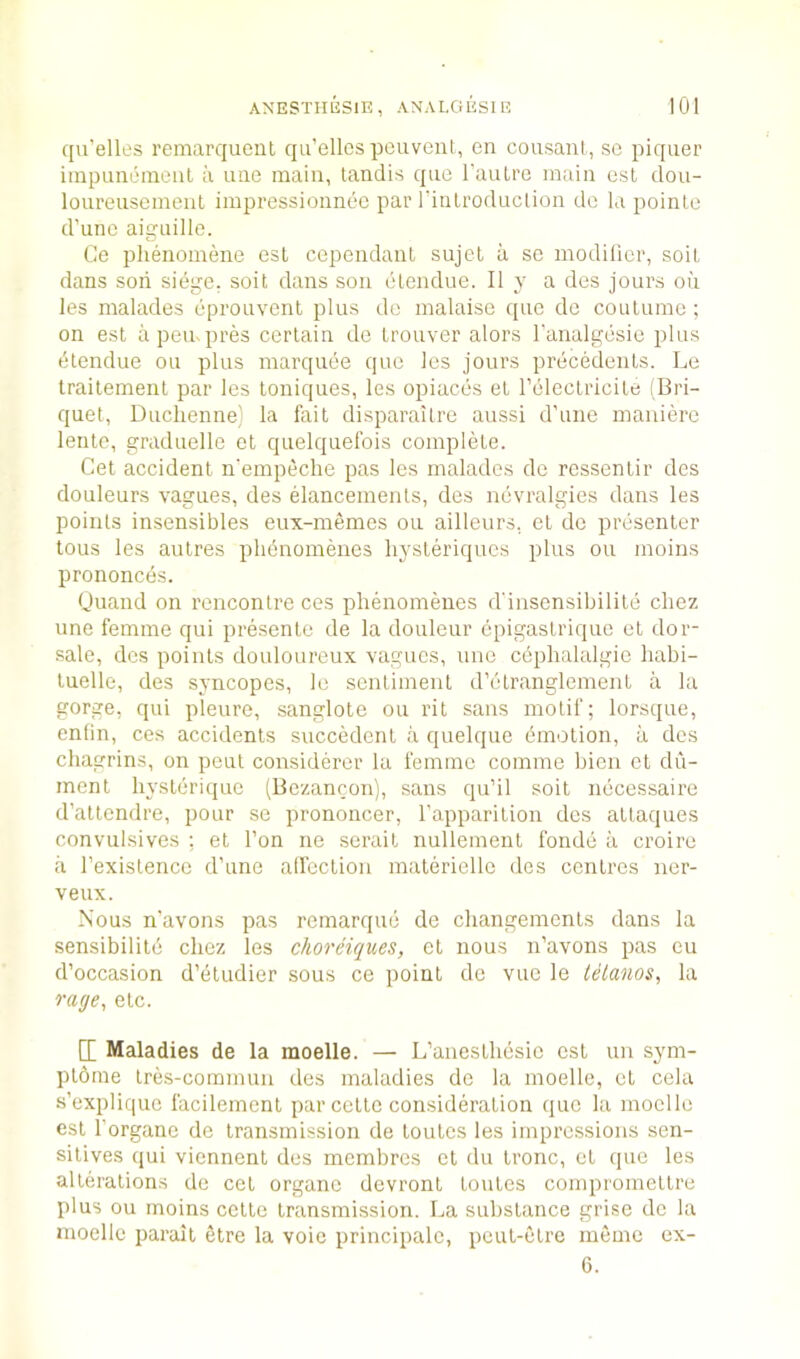 qu’elles remarqueut qu’ellospcuvent, en cousanl., se piquer iinpunemeiil a uiie main, tanciis qne raulre main est dou- loureusemeiit impressionnee par latilroduclion dc la poinle d’unc aiguille. Ce phenomene esl cepeiidauL sujel a sc modilicr, soil dans son siege, soil dans son elendue. II y a des jours oil les malades cprouvent plus dc malaise ([ue dc coutumc: on est a pen. pres cerlain dc Irouver alors I’analgcsic plus (Elendue ou plus marquee quc les jours precedenls. Le traitement par les loniques, les opiaccs el releclricile (Bri- quet, Duclienne^ la fait disparailre aussi d’une maniere lente, graduelle el quelquefois complete. Get accident n'empeclie pas les malades de rcssentir des douleurs vagues, des elancemenls, des nevralgies dans les points insensibles eux-memes ou ailleurs. ct dc presenter tons les autres phbnomenes hysteriques plus ou moins prononces. (Juand on rencontre ces plienomenes d'insensibilite chez line femme qui presente de la douleur epigastriqiie et doi- •sale, des points douloureux vagues, une cbphalalgie habi- tuelle, des syncopes, le sentiment d’etranglement a la gorge, qui pleure, sanglote ou rit sans motif; lorsque, enlin, ces accidents succedent ii quelque bmotion, a des chagrins, on pent considerer la femme comme bicii ct du- ment liystbriquc (Bezancon), sans qu’il soit necessaire d’attendre, pour se prononcer, I’apparition des attaqiies conviilsives ; et Ton ne serait nullement fonde ii croire ii I’existence d’une alfection materiellc des centres ner- veux. Nous n’avons pas remarque de cliangements dans la sensibility chez les choreiques, et nous n’avons pas cu d’occasion d’etudier sous ce point dc vue le lelanos, la rage, etc. d Maladies de la moelle. — L’anesthesic est un sym- ptdrne Ires-commuu des maladies de la moelle, ct cela s’expliquc facilement par cette consideration que la moelle est I'organe de transmission de toutes les impressions sen- sitives qui viennent des membres et du tronc, et que les alterations de cet organc devront toutes compromettre plus ou moins cette transmission. La substance grise dc la moelle parait etre la voie principalc, peut-etre meme cx- 6.