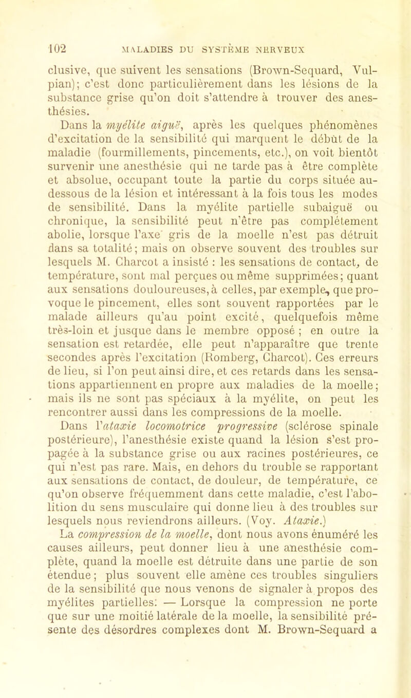 elusive, que suivent les sensations (Brown-Sequard, Vul- pian); e’est done partieulieremenl dans les lesions de la substanee grise qu’on doit s’attendre a trouver des anes- thdsies. Dans la my elite apres les quelques phenomenes d’exeitation de la sensibilitd qui marquent le ddbiit de la maladie (fourmillements, pineements, ete.), on voit bientot survenir une anestlibsie qui ne tarde pas a elre eomplete et absolue, oeeupant toute la partie du eorps situde au- dessous de la Idsion et intdressant a la fois tous les modes de sensibilitd. Dans la mydlite partielle subaigue on ehronique, la sensibilite peut metre pas eompletement abolie, lorsque I’axe' gris de la moelle n’est pas detruit dans sa totalite; mais on observe souvent des troubles sur lesquels M. Chareot a insistd : les sensations de eontaet, de tempdrature, sont mal percues on meme supprimdes; quant aux sensations douloureuses,a eelles, par exemple, quepro- voque le pineement, elles sont souvent rapportees par le malade ailleurs qu’au point exeite, quelquefois meine tres-loin et jusque dans le membre oppose ; en outre la sensation est retardee, elle peut n’apparaitre que trenle secondes apres Texcitation (Romberg, Cbarcot). Ces erreurs de lieu, si Ton peutainsi dire, et ces retards dans les sensa- tions appartieiment en propre aux maladies de la moelle; mais ils ne sont pas speciaux a la mydlite, on peut les rencontrer aussi dans les compressions de la moelle. Dans Vataxie locomolrice progressive (scldrose spinale postdrieure), I’anesthdsie existe quand la lesion s’est pro- pagee a la substance grise ou aux racines postdrieures, ce qui n’est pas rare. Mais, en dehors du trouble se rapporlant aux sensations de contact, de douleur, de tempdrature, ce qu’on observe I'rdquemment dans cette maladie, e’est I’abo- lition du sens musculaire qui donne lieu a des troubles sur lesquels nous reviendrons ailleurs. (Voy. Ataxie.) La compression de la moelle, dont nous avons enumdrd les causes ailleurs, peut donner lieu a une anesthdsie com- plete, quand la moelle est detruite dans une partie de son etendue; plus souvent elle amene ces troubles singuliers de la sensibilitd que nous venons de signaler a propos des mydlites partielles; — Lorsque la compression ne porte que sur une moitie laterale de la moelle, la sensibilite prd- sente des desordres complexes dont M. Brown-Sequard a