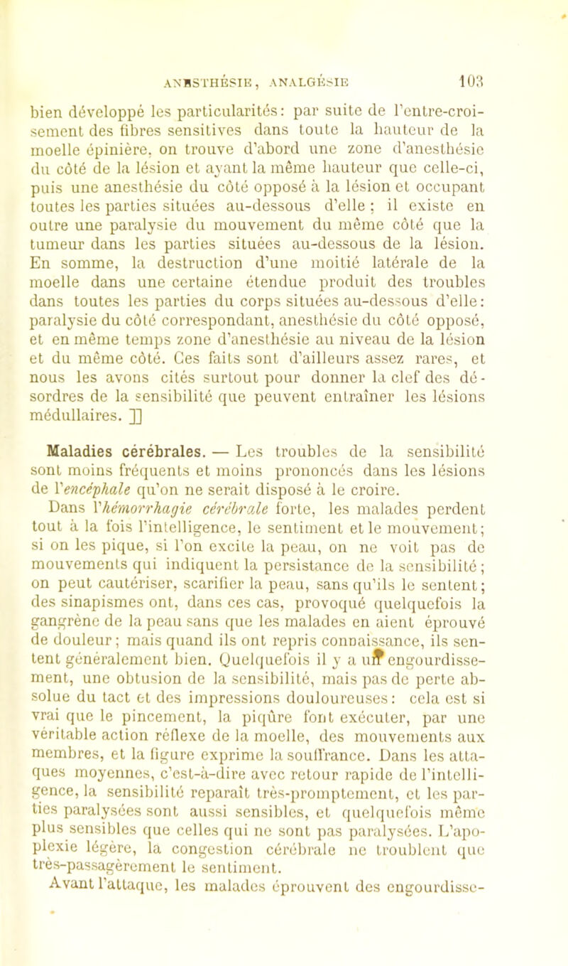 bien d^veloppe les particularitos: par suite de I’cnlre-croi- semenl des fibres sensitives dans toute la hauteur de la moelle epiniere, on trouve d’abord une zone d’anesthesie du cote de la Idsion et ayant la ineme hauteur que celle-ci, puis une anesthesie du cote oppose a la lesion et occupant toutes les parties situees au-dessous d’elle ; il existe en outre une paralysie du niouvement du meme cold que la tumeur dans les parties situees au-dessous de la lesion. En somme, la destruction d’uiie inoitie laterale de la moelle dans une certaine etendue produit des troubles dans toutes les parties du corps situees au-dessous d’elle: paralysie du cole correspondant, anesthesie du cold opposd, et en meme temps zone d’aneslhdsie au niveau de la Idsion et du meme cote. Ges faits sont d’ailleurs assez rares, et nous les avons cites surlout pour donner la clef des dd- sordres de la sensibilitd que peuvent enlrainer les lesions raddullaires. ]] Maladies cerebrales. — Les troubles de la sensibilitd sont moius frdcjuenls et moins prononcds dans les lesions de Vencephale qu’on ne serait dispose a le croire. Dans Vhemorrhagie cerebrale forte, les malades perdent tout a la fois I’intelligence, le sentiment et le mouvement; si on les pique, si Ton excite la peau, on ne voit pas de mouvements qui indiquent la persistance de la sensibilile ; on pent cauteriser, scarifier la peau, sans qu’ils le senlent; des sinapismes onl, dans ces cas, provoqud quelquefois la gangrene de la peau sans que les malades en aient eprouvd de douleur; mais quand ils ont repris connaissance, ils sen- lent gdneralement bien. Quelquefois il y a uif engourdisse- ment, une obtusion de la sensibilitd, mais pas de perte ab- solue du tact et des impressions douloureuses: cela esl si vrai que le pincement, la piqure font exdcuter, par une veritable action reflexe de la moelle, des mouvements aux membres, et la figure exprime la souffrance. Dans les atta- ques moyennes, c’est-a-dire avec retour rapide de I’intelli- gence, la sensibilile reparail Ires-promplemenl, et les par- ties paralysees sont aussi sensibles, et quelquefois memo plus sensibles que cedes qui ne sont pas paralysees. L’apo- plexie Idgere, la congestion cerebrale ne troubluiit que tres-passageremenl le sentiment. Avanl I’altaque, les malades dprouvent des engourdisse-
