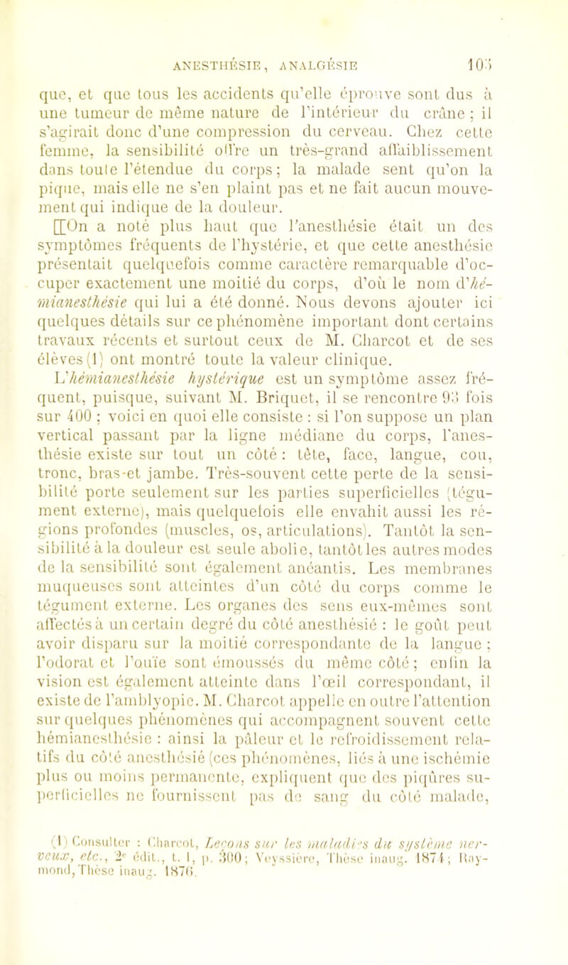 que, et quo tons les accidents qu’elle eprouve sont dus a line lumeur de ineine nature de I’intdrieui' du crime ; il s’acrirait done d’une compression du cerveau. Chez cette femme, la sensibilite od're un tres-g-rand allaiblissement dans toule I’etendiie du corps; la malade sent qu’on la pique, mais elle ne s’en plaint pas et ne fait aucun mouve- inentqui indique de la douleur. [[On a note plus baut que I’anestbesie etait un dcs symptomes frequents de I’liysterie, et que cette aneslhesic presentait quelquefois comine caractere remarquable d’oe- cuper exacteinent une moilie du corps, d’oii le nom dVie- mianesthesie qui lui a etd donne. Nous devons ajouter ici quelques details sur cephenomene important dont certains travaux recents et surtout ceux de M. Charcot et de ses ele\*es(l) ont montre toute la valeur clinique. I'hemianeslliesie hysterique est un syinptome assez frii- quent, puisque, suivant M. Briquet, il se rencontre 9i! fois sur 400 ; void en quoi elle consiste : si Ton suppose un plan vertical passant par la ligne mediane du corps, I'anes- thesie existe sur tout un cote : tete, face, langue, cou, tronc, bras-et jambe. Tres-souvent cette perte de la sensi- bilile portc seulement sur les parties superlicielles (tegu- ment exteriic), mais quelquelois die envahit aussi les re- gions profondes (muscles, os, articulations). Tantot la sen- sibilite a la douleur est seulc abolie, tantot les autres modes de la sensibilite soiit (igalcmciit ancantis. Les membranes muejueuses sont atteintes d’un cote du corps comme le tegument externe. Les organes dcs sens eux-memes sont atfectesii uncertain degre du cote anesthesie : le goiit pent avoir disparu sur la moitie correspondante de la langue ; I’odorat ct rouie sont emousses du memo cote; cniin la vision est egalement atteinlc dans IVtul correspondant, il existe de I’amblyopie. M. Charcot appelle en outre I’attcntion sur quelques phenomenes qui accompagnent souvent cette hemianeslliesie : ainsi la pdleur ct le refroidissement rcla- lifs du coUi anesthesie (ces phenomenes, lies ;i une ischdnic plus ou moius permauente, cx[)liquent (pie dos piqures su- ])er(icielles ne fournissent pas de sang du cote malade. ',!) CoMsuUoi- : C.liairol, Leroiis sur les hialadi/’s du sj/slhne ner- veux, rtc., 1'’ t,. I, ;’i()0; Veyssierc, 'I'licsi' iiiaiig. lH7i ; Itay- moiiil,Tli6so inau.p l«7(i.