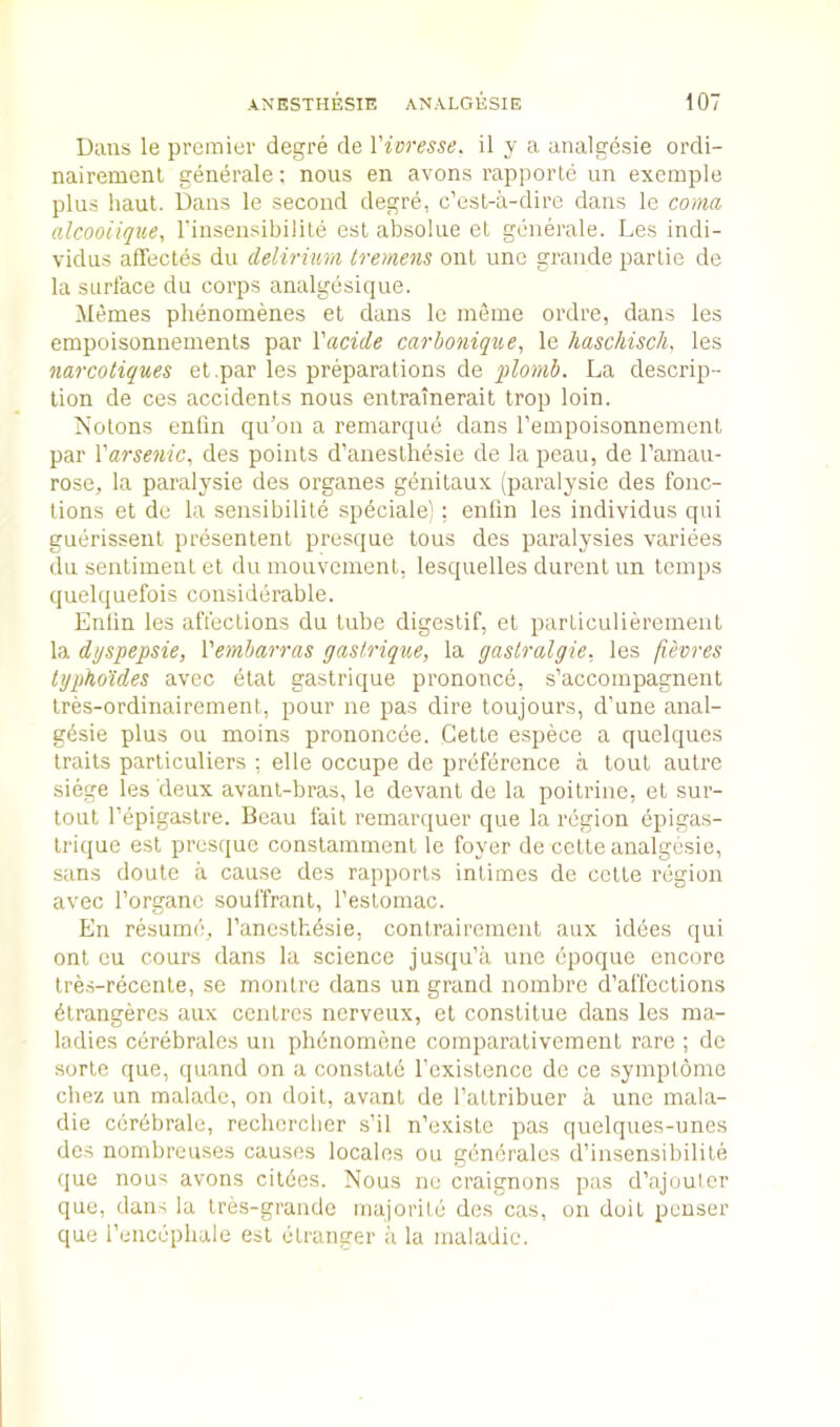 Dans le premier degre de Vioresse. il y a analgesie ordi- nairemenl generale; nous en avons rapporte un exemple plus haul. Dans le second degre, c’est-a-dire dans le coma alcooiique, rinsensibilite esl absolue el generale. Les indi- vidus affectes du delirium tremens out une grande partie de la surface du corps analgesique. Memes phenomenes et dans le meine ordre, dans les empoisonnements par Xacide carhonique, le liaschisch, les narcotiques et.par les preparations de plomh. La descrip- tion de ces accidents nous entrainerait trop loin. Nolons entin qu’on a remarque dans reuipoisonnement par I'arsenic, des points d’aneslhesie de la peau, de I’amau- rose, la paralysie des organes genilaux (paralysie des fonc- lions et de la sensibilite spdciale) ; entin les individus qui guerissenl presentenl presque tons des paralysies variees du seiilimenl et du niouvcmenl, lesquelles durent un temps quelquefois considerable. Enlin les affections du lube digestif, et particulieremeiil la dyspepsie, Vemharras gastrique, la gaslralgie. les fievres lyphotdes avec etat gastrique prononce, s’accompagnenl tres-ordinairement, pour ne pas dire toujours, d’une anal- gdsie plus ou moins prononcee. Celle espece a quelques traits parliculiers ; elle occupe de preference a tout autre siege les deux avanl-bras, le devant de la poitrine, et sur- tout Tepigaslre. Beau fait remarquer que la region epigas- Irique esl presque conslammenl le foyer de cclte analgesie, sans doute a cause des rapports intimes de cclte region avec I’organc souffrant, I'eslomac. En resume, I’ancslhdsie, contrairement aux idees qui onl cu cours dans la science jusqu'a une epoque encore tres-recente, se monlre dans un grand noinbre d’affections 4lrangercs aux centres nerveux, el constitue dans les ma- ladies cerebrates un phdnomene comparativement rare ; de sorle que, quand on a conslatd Tcxistencc de ce symptomc chez un malade, on doit, avanl de ratlribuer a une mala- die cerdbrale, rechercber s’il n’exisle pas quelques-unes des nombreuses causes locales ou gdncrales d’insensibilite que nous avons citees. Nous ne craignons pas d’ajoulcr que, dans la Ires-grande majorite des cas, on doit peuser que I’encepbale esl elranger a la maladic.