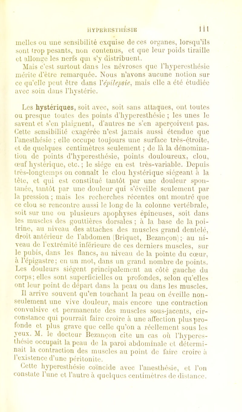 HYPEUESTHESIE mellLiS ou line sensibilite cxqiiise de ces organes, lorsqu’ils .soul irop pesanls, non coiilenus, ct qiie leiu- poids tiraille ul allonire les nerl's qui s’y dislribuent. Mais c’esl surtout dans les iievroses quo rh_5'peresthesic merile d’etre remarquee. Nous u’avons aucune notion sur CO qu’clle pent etre duns Vei)ileime, mais ellc a etc etudiec avcc soil! dans riiysterie. Les hysteriques, soil avec, soil sans atlaques, out loules ou presque lonles des points d’byperestliesie ; les unes le savent et s’en plaignent, d’aulres ne s’en apercoivcnl pas. Cette sensibility cxageree n’est jamais aussi elendue que I’anestliesie ; elle occupe toujours une surface Ires-etroite, et de quelques centimetres seulement ; de la la dynomina- tion de points irhyperesthesie, points douloureux, clou, ceuf hysterique, etc.; le siege en est tres-variable. Depuis Ires-longtemps on connait le clou hystyrique siegeant a la tetc, et qui est constitue tantot par une douleur spon- taiiee, tantot par une douleur qui s’eveille seulement par la jircssion ; mais les recliercbes rycentes out montre que ce clou se rencontre aussi Ic long de la colonnc vertybrale, soil sur une ou plusieurs apophyses epineuses, soit dans les muscles des gouttieres dorsales ; a la base de la poi- Irine, au niveau des attaches des muscles grand dentele, droit anterieur do Tabdomen 'Briquet, Bozancon); au ni- veau de 1 extremity inlericure de ces derniers muscles, sur le pubis, dans les flancs, au niveau de la pointe du coeur, a repigastre; en un mot, dans un grand nombre de points. Les douleurs siegent principalement au cote gauche du corps; elles sont superlicielles ou profondes, selon qu’elles ont leur point de depart dans la pcau ou dans les muscles. II arrive souvent qu’en touchant la pcau on evcille non- seulement une vive douleur, mais encore une contraction convulsive et permanente des muscles sous-jacents, cir- constance qui pourrait fairccroire a une all'ection pluspro- fonde ct plus grave que cede qu’on a rycllement sous les yeux. M, le docteur Rezancon cite un cas on I’liypercs- Ihesie occupait la peau de la paroi abdominale et dytermi- nait la contraction des muscles an point de I'aire croire ;i rexistence d’une peritonite. Cette hyperestliesie coincide avec I’anesthesie, et Ton constate Fune et Fautreii (piehiues centimetres do dislance.