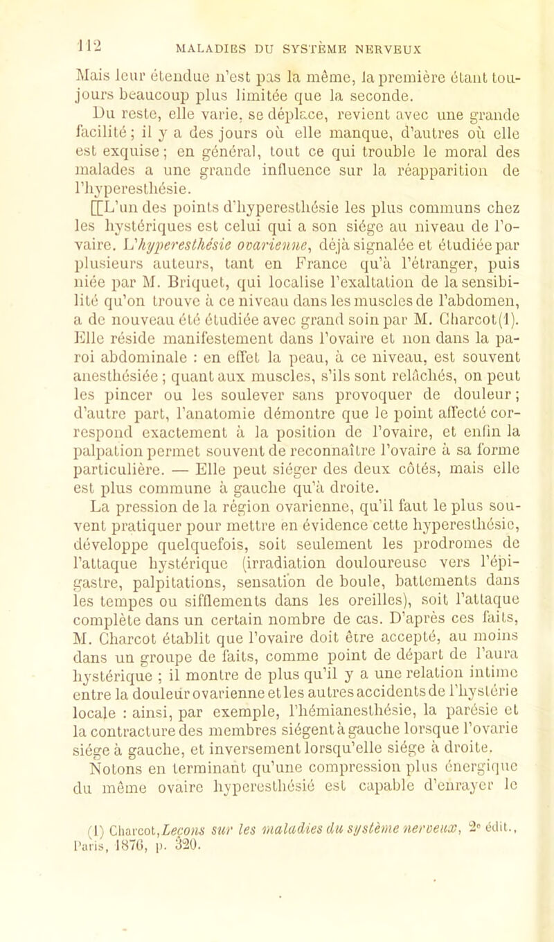 Mais Icur eLeudue n’est pas la meme, la premiere elanl tou- jours beaucoup plus limitee que la seconde. Du resle, elle varie, se deplace, revienl avec une grande facilite; il y a des jours ou elle manque, d’aulres oii elle est exquise; en general, lout ce qui trouble le moral des malades a une grande influence sur la reapparition de riiyperesthesie. [[L’un des points d’hyperesllibsie les plus communs chez les hyslbriques est celui qui a son sibge au niveau de I’o- vairc. L'hyperesthesie ovarienne, dejasignalbe el t5tudieepar plusieurs auteurs, lant cn France qu’a I’etranger, puis nice par M. Briquet, qui localise rexalLation de lasensibi- lile qu’on trouvc a ce niveau dans les muscles de I’abdomen, a de nouveau etb etudibe avec grand soin par M. Cliarcot(l). I'lllc reside manil'eslement dans I’ovaire et non dans la pa- roi abdominale : en edet la peau, a ce niveau, est souvent anestliesibe; quant aux muscles, s’ils sent rebicbes, on pent les pincer ou les soulever sans provoquer de douleur; d’aulre part, I’analomie demontre que le point alTecte cor- respond exactement a la position de I’ovaire, et enfin la palpation permet souvent de reconnaitre I’ovaire a sa forme particuliere. — Elle pent sieger des deux colbs, mais elle est plus commune a gauche qu’a droite. La pression de la region ovarienne, qu’il faut le plus sou- vent praliquer pour mettre en bvidence cette hyperesllibsic, dbveloppe quelquefois, soit seulement les prodromes de Tattaque bystbrique (irradiation douloureusc vers I’bpi- gaslre, palpitations, sensation de boule, battements dans les lempes ou sifflements dans les oreilles), soit Tatlaque complete dans un certain nombre de cas. D’apres ces fails, M. Charcot btablit que I’ovaire doit etre acceplb, au moins dans un groupe de fails, comme point de dbpart de I’aura hysterique ; il montre de plus qu’il y a une relation intime entre la douleiir ovarienne etles autresaccidentsde I'liystbrie locale : ainsi, par exemple, I’hbmianesthbsie, la parbsie el la contracture des membres sibgent a gauche lorsque I’ovarie sibge a gauche, et inversemenl lorsqu’elle sibge a droite. Notons en terminant qu’une compression plus bnergique du meme ovaire hyperesthbsib est capable d’enraycr le (1) Charcot,Ze6'o«4' Stir les maladies dii systeme neroeux, i'calit., I’ai'is, I87t), p. 3520.