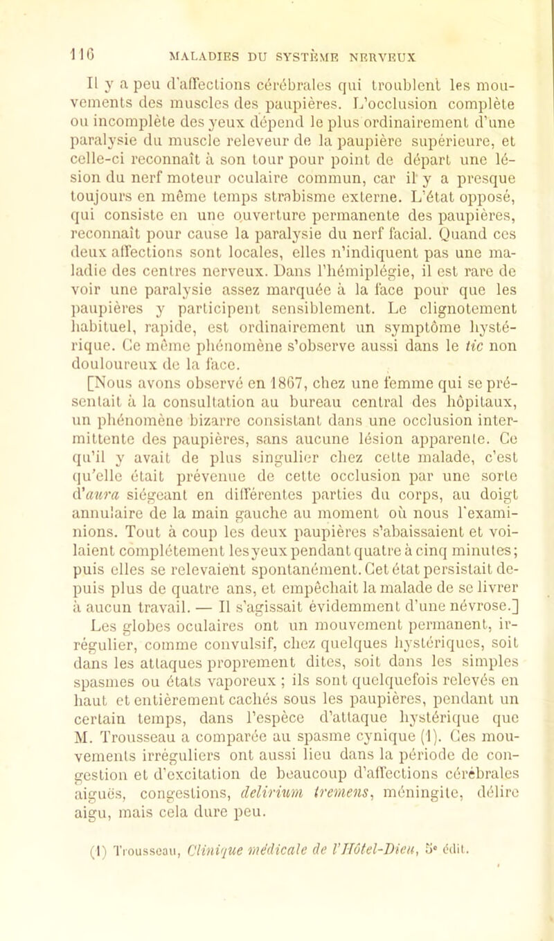110 II y a pen fralTeclioiis cerObrales qiii Iroublenl les mou- veineiits des muscles des paupieres. L’occlusion complete on incomjilele desyeux depend le plus ordinairemenl d’une paralysie du muscle releveur de la paupiere superieure, et celle-ci reconnait a son lour pour point de depart une le- sion du nerf moteur oculaire commun, car il y a presque toujours en meme temps strabisme externe. L’dtat oppose, qui consiste en une ouverlure permanente des paupieres, reconnait pour cause la paralysie du nerf facial. Quand ces deux alTeclions sont locales, elles n’indiquent pas une ma- ladie des centres nerveux. Dans I’lidmipldgie, il est rare de voir une paralysie assez marqude a la face pour que les paupieres y parlicipenl sensiblemenl. Le clignolement liabiluel, rapide, est ordinairemenl un symptome hyste- rique. (Je meme pliduomene s’observe aussi dans le tic non douloureux de la face. [Nous avons ob.serve en 1867, chez une femme qui seprd- senlait a la consultation au bureau central des hopitaux, un plienomene bizarre consislant dans une occlusion inter- miltenle des paupieres, sans aucune lesion apparenle. Co qu’il y avail de plus singulier chez cetle malade, c’est qu’elle elail prevenue de celte occlusion par une sorte d'atira sidgcanl en differenles parties du corps, au doigt annulaire de la main gauche au moment oil nous I'exami- nions. Tout a coup les deux paupieres s’abaissaienl et voi- laient completement lesyeux pendant quatre a cinq minutes; puis dies se relevaient sponlanement.Celdtatpersistaitde- puis plus de quatre ans, et empechait la malade de se livrer a aucun travail. — Il s’agissait evidemment d’une nevrose.] Les globes oculaires ont un mouvement permanent, ir- regulier, comme convulsif, chez quelques h^'steriqucs, soil dans les atlaques proprement dites, soil dans les simples spasmes ou dtats vaporeux ; ils sont quelquefois relevds en haul et entierement caches sous les paupieres, pendant un certain temps, dans Tespece d’atlaque hysldrique quo M. Trousseau a comparde au spasme cynique (1). Ces mou- vemenls irreguliers ont aussi lieu dans la pdriode de con- gestion el d’excilalion de beaucoup d’allections cdrebrales aigues, congestions, delirium tremens^ mdningile, dOlire aigu, mais cela dure pen. (I'l Trousseau, CliiiPjue me'dicale de I’Hutel-Dku, 0' ddii.