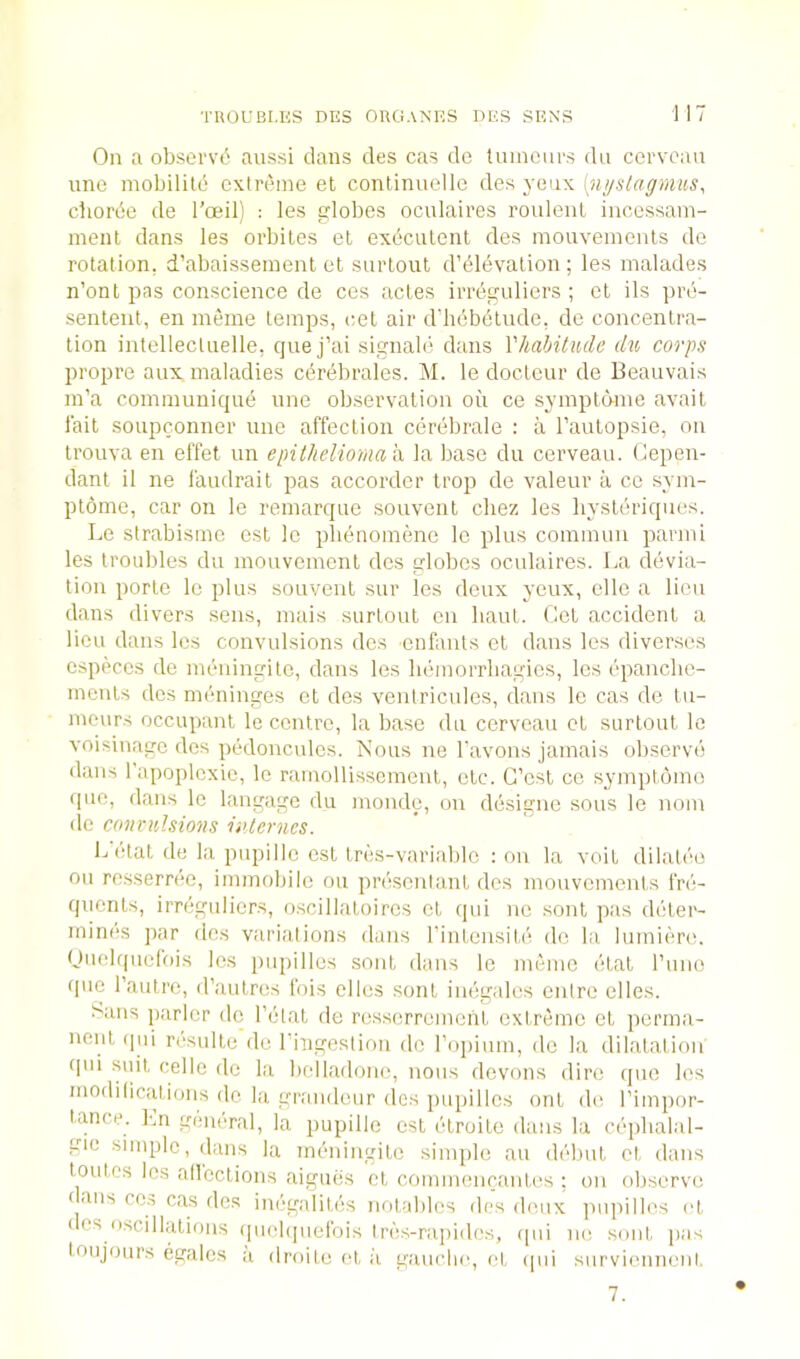 On a obsei‘v6 aussi dans des cas do tnincurs dn cervoan une mobilild extreme et conlinuellc yanx [n^slagmus, cbordo de I’oeil) : les !?lobes oculaires roulcnl incessam- ment dans les orbites et execulcnt des mouveinenls do rotation, d’abaissement et surtout d’dlevation ; les malades n’ont pas conscience de ces actes iiTeguliers ; cl ils pro- senleut, en meine temps, cel air d'liebdlude, de concentra- tion intellectnelle, quej’ai signalii dans Vhabitucle du corps propre aux maladies cdrebrales. M. le doctcur de Beauvais m’a communique une observation oil ce syinptcnne avail fait soupconner une affection cerebrale : a I’anlopsie, on trouva en effet un epitheliomah, la base du cerveau. Oepen- dant il ne faudrait pas accordcr trop de valeur a cc sym- ptome, car on le remarque souvenl chez les hysleriques. Le sirabisme est le plidnomene le plus commun parmi les troubles du mouvement des globes oculaires. La devia- tion porle le plus souvenl sur les deux yeux, clle a lieu dans divers sens, mais surtout en bant. Oct accident a lieu dans les convulsions des enfants et dans les diver.ses especes de mcningitc, dans les hcmorrbagics, les cpanclic- monls des meninges et des ventricules, dans le cas de tu- meurs occupant le centre, la base du cerveau et surtout le voisinage des ptklonculcs. Nous ne I’avons jamais observe dans fapoplcxic, le ramollissemenl, etc. G’csl ce symptbmo quo, dans le langagc du mondo, on ddsigne sous le nom lie convulsions internes. L'etal de la pupille est tres-variabic : on la veil dilatee oil rossernie, immobile ou presonlanl des mouvements fre- quents, irreguliers, o.scillatoires et qui no soul pas deter- mines ]iar lies variations duns rintensite de la lumiere. Unelrpicfois les pupilles soul dans le memc etat rune quo rautre, iraulres Ibis elles sont inegales entre elles. trails parlor do I’ctat de ressorroment extreme et perma- nent qui resulte de ringesliou de ropium, de la dilatation qui suit celle de la belladone, nous devons dire ipie les modiliciitions de la grandeur des pupilles out de I’impor- l.ance. Ln general, la pupille est etroile dans la cephalal- gie simple, dans la meningite simple an debut ct dans loutes les allcclions aigiiiis ct commencantes : on observe c ans cos cas des inegalites notables des deux jiupilles et I OS oscillations quclijuelois Ires-rajiides, qui ne sont pas loujours egalcs a droite et ii gauche, et ipii surviennent