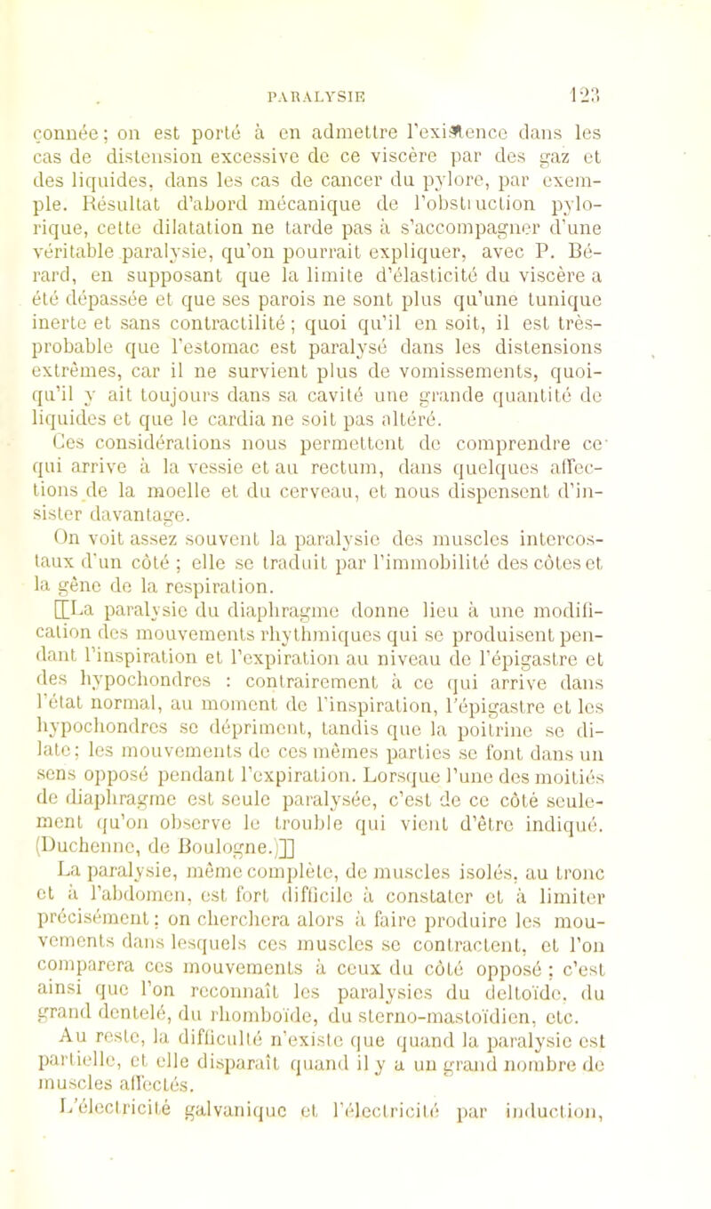 connee; on est porle a en admellre I’exi^ence dans les cas de distension excessive de ce viscere par des gaz el des liquides, dans les cas de cancer du pylore, par cxein- ple. Resultat d’abord mecanique de robsliuclion pylo- rique, cette dilatation ne tarde pas a s’accoinpa^ner d'une veritable paralysie, qu’on pourrait expliqner, avec P. Be- rard, eii supposant que la liinite d’elaslicile du viscere a etc depassee et que ses parois ne sont plus qu’une tunique inerte el sans conlractilite; quoi qu’il en soil, il est Ires- probable que resloinac est paralyse dans les distensions extremes, car il ne survient plus de vomissements, quoi- qu’il y ail loujours dans sa cavile une grande quantite de liquides et que le cardia ne soit pas alterd. Ces considerations nous permettent de comprendre cc qui arrive a la vessie et au rectum, dans (juelques airec- tions de la moelle et du cerveau, et nous dispensent d’in- sister davantage. On voit assez souvent la paralysie des muscles intercos- taux d'un colb ; elle so traduit par rimmobilile des cotes et la gene de la respiration. [[Pa paralysie du diapliragme donne lieu a une modili- calion des mouvements rhythmiquos qui se produisent pen- dant I’inspiration et I’expiration au niveau de I’epigastre et des liypochondres : conlrairement a ce qui arrive dans I’etat normal, au moment do Tinspiration, I’epigastre et les liypochondres sc dbprimcnt, tandis quo la poilrine se di- late; les mouvements do ces mernes parties sc font dans un .sens oppose pendant rexpiralion. Lor.scjue rune des moities de diapliragme est seule paralysee, c’est de ce cote seule- menl qu’on observe le trouble qui vient d’etre indique. (Ducliennc, de Boulogne.;]] La paralysie, memo complete, do muscles isoles, au tronc ct il rabdomcn, est fort diflicilc a constaler ct a limiter prbeisement; on clierchera alors a faire produire les mou- vements dans lesquels ces muscles se contractent, et I’on comparera ces mouvements a ceux du cote oppose ; c’est ainsi quo Ton rcconnait les paralysies du deltoi'dc. du grand dentele, du rliomboide, du slerno-masloi'dien, etc. Au restc, la difliciilte n’existc que qiiand la paralysie csl partielle, ct elle disparait quand il y a un grand nombre do muscles all'ectes. L’eleciricite galvaniquc et I’ldectricile par induction,