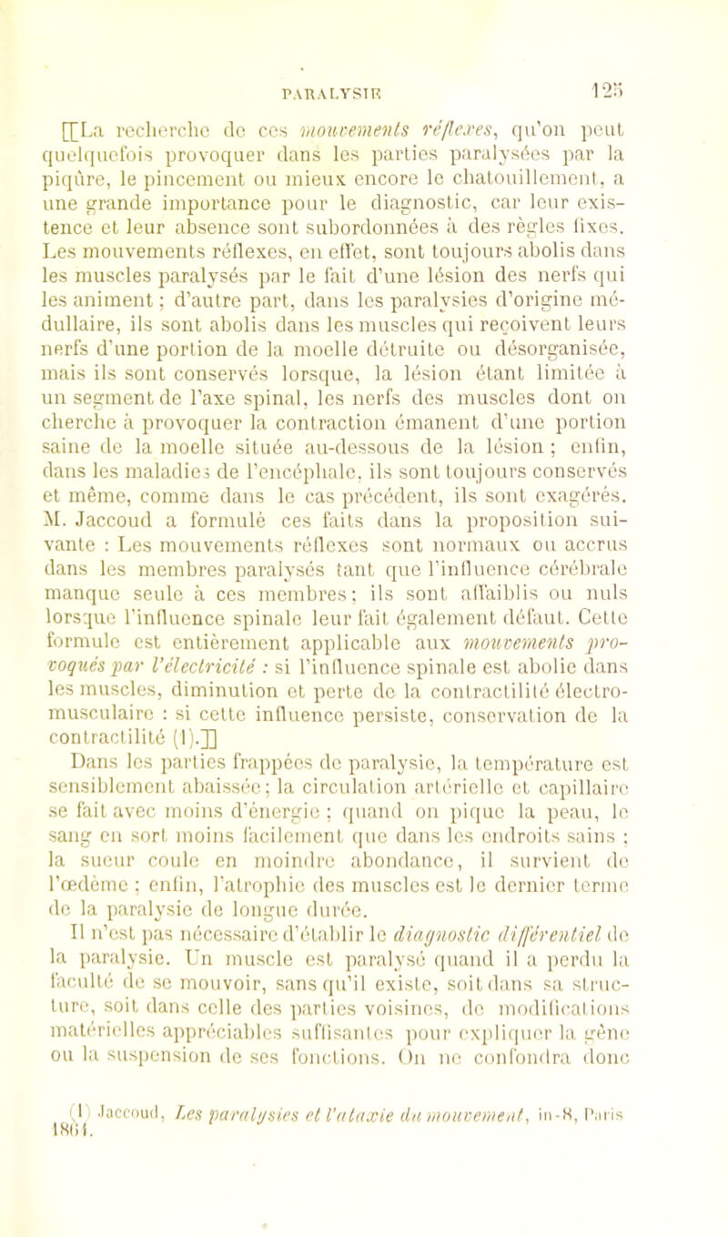 1 IJI.a reclierclic do ccs rnourements reflexes, qu’oii pout qiiolqudbis provoquer dans les parties paralysbes par la piqure, le pincement ou inieux encore le chalonillemeni, a line grande importance pour le diagnostic, car lour exis- tence et leur absence sont subordonnees a des regies lixes. Les mouvements reflexes, eu efl'et, sont toujours abolis dans les muscles paralyses par le fait d’une Ibsion des nerfs qui les animent; d’autre part, dans les paralysies d’origine rne- dullaire, ils sont abolis dans les muscles qui recoivent leurs nerfs d’une portion de la moelle delruite ou desorganisee, mais ils sont conserves lorsque, la lesion dtant limilee a un segment do I’axe spinal, les nerfs des muscles dont on cherche a provoquer la contraction emanent d’une portion saine de la moelle siluee an-dessous de la lesion ; enlin, dans les maladie; de rencephale, ils sont toujours conserves et meme, comme dans le cas precedent, ils sont cxageres. M. Jaccoud a formule ces faits dans la proposition sui- vante : Les mouvements reflexes sont normaux ou accrus dans les mernbres paralyses tant que rinlluence cdrebrale manque seulc a cos mernbres; ils sont all'aiblis ou nuls lorsque I’influence spinale leur fait dgalement ddfaul. Cette formule csl entierement applicable anx moucements pro- voques par Veleclricile : si I’influonce spinale est abolie dans les muscles, diminution et perte de la contractilile dlectro- musculairc : si celte influence persisle, conservation de la contractilite (1';.]] Dans les parties frappeos de paralysie, la temperature est sensiblemcnt abaissec; la circulation arlerielle el capillaire se fail avec moins d’energie ; quand on pique la peau, le sang cii sort moins iacilement que dans les endroits sains ; la sueur coule en moindre abondance, il survient de I’cedeme ; enlin, ralropliic des muscles est le dernier lerme de la ]iaralysie de longue duree. II n’esl pas necessaire d’etablir le diagnostic differentiel de la paralysie. Un muscle est paralyse quand il a ])crdu la faculte de se mouvoir, sansqu’il exisle, soil dans sa struc- ture, soil dans celle des parlies voisinos, do modilicalions maleriolles appreciables suflisanlcs pour explicjner la gene ou la suspension de ses fonctions. On no confondra done (n .laccoiul, Les ISlil. paealgsies el I’alaxie da moueemtiit, iil-K, Palis