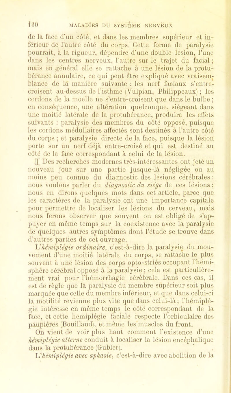de la face d’lm cote, et daus les membres superieur et iu- ferieur de I’aulre cole du corps. Celle forme de paralysic pourrail, a la rigiieur, depeiidre d’une double lesion, Tune dans les centres nerveux, I'aulre sur le Irajet du facial; niais en gcineral elle se rallacbe a une lesion de la protu- berance annulaire, ce qui pent etre explique avec vraisein- blauce de la maniere suivante : les nerf faciaux s’entre- croiscnl au-dcssus de I’isllime (Vulpian, Pliilippcaux); les cordons de la moelle ne s’enlre-croisent que dans le bulbe; en consequence, une alteration quelconque, sibgeant dans une moilie lalerale de la protuberance, produira les clfels suivanls ; paralysie des membres du c6l6 oppose, puisque les cordons medullaires affectes sont destines a I’antre cole du corps ; el paralysie direcle de la face, puisque la lesion porte sur un nerf deja enlro-croise et qui est destine au c6te de la face correspondant a celui de la lesion. [[ Des reclierclies modernes tres-interessanles ont jele un nouveau jour sur une parlie jusque-la negligee ou au moins pen connue du diagnostic des lesions cerebrales : nous voulons parlor du diagnostic du siege de ces lesions ; nous en dirons quolques mots dans cel article, parce que les caracteres de la paralysie ont une importance capitale pour permeltre de localiser les lesions du cerveau, mais nous ferons observer que souvent on est oblige do s'ap- puycr en meme temps sur la coexistence avec la paralysic de quelques aulres symplomes donl I’eiude se trouve dans d’aulres parlies de cet ouvrage. \dhemij)legie ordinaire^ c’est-a-dire la paralysie du mou- vement d’une moili6 lalerale du corps, se rattacbe le plus souvent a une lesion des corps opto-stries occupant I’liemi- spliere c^rbbral oppose a la paralysie: cela est particuliere- meiit vrai pour rinimorrhagie cerebrale. Dans ces cas, il est de regie que la paralysie du membre superieur soil plus marqu(ie quo cello du membre inferieur, et que dans celui-ci la inolilite revienne plus vite que dans celui-la; riiemiple- gie inleresse en meme temps le cote correspondant de la face, et celle bemiplegie faciale respccle I’orbiculaire des paupieres (Bouillaud), ctmemc les muscles du front. On vient de voir plus haul comment rexistcnce d’une hemiplegie allerne a localiser la lesion cncciplialique daus la protuberance (Gublor). Vhemiglcgie avec aphasiCi c’est-a-dire avec abolition de lu