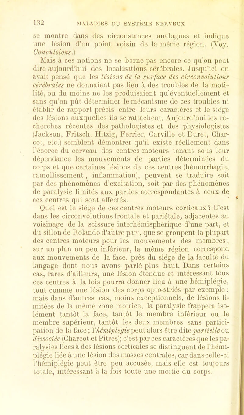 SO moiiLre dans des circonslanccs analogues el indique une lesion d’un point voisin do la memo region. (Voy. Conmdsions.) Mais a cos notions no so borne pas encore ce qu’on peut dire aujourd'hui des localisations cerebralcs. Jusqu’ici on avail pense (jiie les lesions de la surface des circonvolutions cerebrales iic donnaient pas lieu a des troubles de la moli- lite, ou du moins no les produisaient qu’evenluollemenl cl sans qu’on put ddtermiucr le mecaiiisme do ccs troubles ni elablir de rapport precis ciitrc leurs caracleres et Ic siege des Ibsions auxquelles ils se rattachent. Aujourd’hui les rc- chcrclies rdcenles des palliologisles cl des physiologistes (Jackson, Fritscli, Ililzig, Ferricr, Garville et Durct, Char- cot, etc.) scmblent ddmontrer qu’il cxiste rdellement dans I’ecorce du cerveau des centres moleurs tenant sous leur dependance les mouvomcnls de parlies ddlerminecs du corps et quo certaincs lesions de ces centres (hemorrhagic, ramollissemcnt, in (lamination), peuvent sc Iraduire soil par des phbnomenes d’cxcilation, soil par des phenomencs de paralysio limiles aux parlies correspondantes a ceux de ces centres qui sonl aircctes. (jucl cst Ic siege do ces centres moleurs corlicaux? G’est dans les circonvolulions frontale et pari^tale, adjacenlcs au voisinage do la scissure interhemispherique d’une part, el du sillon de Rolando d’autre part, que se groupent la pluparl des centres moleurs pour les mouvements des membres; sur un plan un peu infdrieur, la memo region correspond aux mouvements de la face, pres du siege de la lacultd du langage dont nous avons parld plus haul. Dans certains cas, rares d’ailleurs, une Ibsion dtendue et intdrcssanl tons ces centres a la fois pourra donner lieu a une hemiplegie, lout comme une lesion des corps opto-stri(is par cxcmplc ; mais dans d’aulres cas, moins exceptionncls, de lesions li- mitdes de la memo zone molrice, la paralysie frappera iso- lement lanlot la face, lantol le membro infericur ou lo meinbre supdrieur, lanlot les deux membres sans partici- pation de la face; rAmip^cyiepeulalors elrc A\\,Gparlielleo\x dissocice (Charcot el Pitres); c’esl par ces caracleres quo les pa- ralysies libes a des lesions corticalcs se dislinguent de riibmi- plegie li6e a une Ibsion des masses centrales, car dans cellc-ci riiemiplegic pout elre peu accusee, mais elle est toujours totale, inleressant a la Ibis loule une moitib du corps.