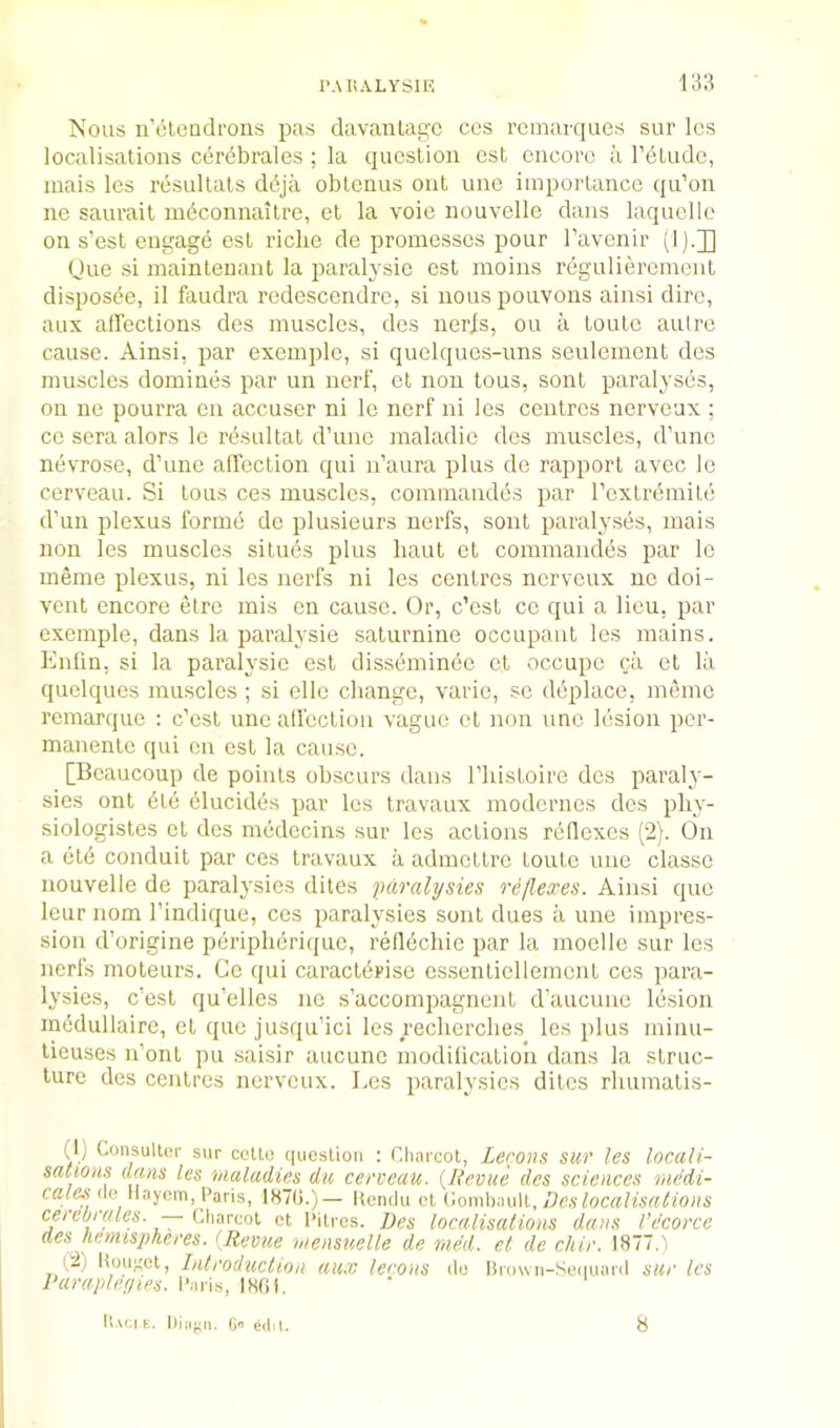 IMUALYSIE 131? Nous n’(5loudrons pas clavantagc ccs rcinarques sur Ics localisations cer(5brales ; la question est encore ii rdtude, inais les resultats ddja obtenus out une importance qu’on ne saurail mbconnaitre, et la voie nouvclle dans laquellc on s’est engage csl riche de promesses pour Tavenir (I).]] Oue si niaintenant la imralysie est nioins regulierement dispos(5e, il faudra redescendrc, si nous pouvons ainsi dire, aux affections des muscles, des nerjs, ou a Louie aulre cause. Ainsi, par exemple, si quelqucs-uns seulement des muscles domines par un nerf, et non lous, sonl paralyses, on ne pourra on accuser ni Ic nerf ni les centres nerveux ; ce sera alors le resultat d’unc maladic des muscles, d’une nevrose, d’une alfeclion qui n’aura plus de rapport avec le cerveau. Si tons ces muscles, commandbs par rextrbmile d’un plexus forme do plusieurs nerfs, sont paralysi5s, mais non les muscles situes plus haul et commandes par le meme plexus, ni les nerfs ni les centres nerveux ne doi- vent encore etre mis cn cause. Or, e’est ce qui a lieu, par exemple, dans la paralysie saturnine occupant les mains. Enlin, si la paralysie est disseminbe cl occupe ca et la quclqucs muscles ; si ellc change, varie, sc dcplacc, memo remarque : c’esl une alfeclion vague el non unc lesion per- manente qui cn csl la cause. [Beaucoup de points obscurs dans I’hisloire des paraly- sies ont bib blucidos par les travaux moderncs des phy- siologisles et des medecins sur les actions rbilexes (2). On a etb conduit par ces Iravaux a admellrc louto unc classe nouvelle de paralysies dites fiaralysies reflexes. Ainsi que Icur nom I’indique, ces paralysies sont dues a une impres- sion d’origine pbripherique, reflbchic par la moelle sur les nerfs moteurs. Gc qui caraclbrise essenticllemcnl ces para- lysies, e’est qu’elles ne s’accompagncnl d’auenne lesion inedullaire, et que jusqu’ici les recherches les plus minu- lieuses n’onl pu saisir aucune modilicalioii dans la struc- ture des centres nerveux. Les paralysies dites rhumalis- (1) Consultor sur cello queslioii : Charcot, Lerons sur les locali- sations dans les maladies du cerveau. {Revue des sciences rnedi- (le llayom, Paris, lS7(j.)— Uendu cl ('lomhmW,, Des localisations cerebrales. — Cliarcoi cl Cities. Des localisations dans I’e'corce des nemispheres. {Revue mensuelle de rned. et de cliir. IH77.) (2; Hoir^et, Introduction aux lerons do Urown-Seiiuard sur les Varaideyies. I'aris, IHfii.