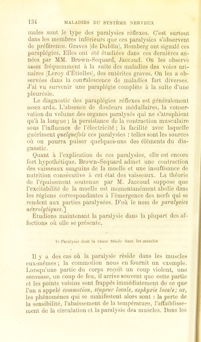 males soul lo type des jJaralysies reflexes. C’est surtoul dans les membres inferieurs que ces paralysies s’observent de preference. Graves (de Dublin), Romberg out signale ces paraplegies. Elies ont etb eludi(5es dans ces dernieres au- nees par MM. Erown-Sequard, Jaccoud. On les observe assez frequemment a la suite des maladies des voies uri- naires (Leroy d’Eliolles), des enleriles graves. On les a ob- servees dans la convalescence de maladies fort diverses. J’ai vu survenir une parapl^gie complete a la suite d’uiie pleurbsie. Le diagnostic des paraplegies rdllexes est genciralement assez ardu. L’absence de douleurs mbdullaires, la conser- vation du volume des organes paralyses qui ne s’atropliient ([ii’a la longue ; la persistance de la contraction musculaire sous I’influence de Tblectricit^; la facility avec laquelle guerissent qiielquefois ces paralysies : telles sont les sources oil on pourra puiser quclques-uns des dlements du dia- gnostic. Quant a I’explication de ces paralysies, elle est encore fort liypothetique. Erown-Sequard admet une contraction des vaisseaux sanguins de la moelle et une insuflisance de nutrition consecutive a cet etat des vaisseaux. La theorie de repuisement soutenue par M. Jaccoud suppose que I’excitabilite de la moelle est momentanement abolie dans les regions correspondantes a I’emergence des nerfs qui se rendent aux parties paralysees. D’oii le nom de paralysies 7ievrolytiques.'] Etudions maintenaiit la paralysie dans la plupart des af- fections oil elle se presente. lo Paralysie ilont la cause CdaiJe dans les muscles II y a des cas oil la paralysie reside dans les muscles eux-memes; la commotion nous en fournit un exemple. Lorsqu’une partie du corps recoit un coup violent, une secousse, nn coup de feu, il arrive souvCnt que cette partie et les points voisins sont frappdis imm^diatement de ce que Ton a appelii commotion, stupew locale, asphyxie locale; oPj les pli^nomenes qui se manifestent alors sont : la perte de la sensibilite, rabaissemenl de la temperature, I’affaiblisse- ment de la circulation et la paralysie des muscles. Dans les