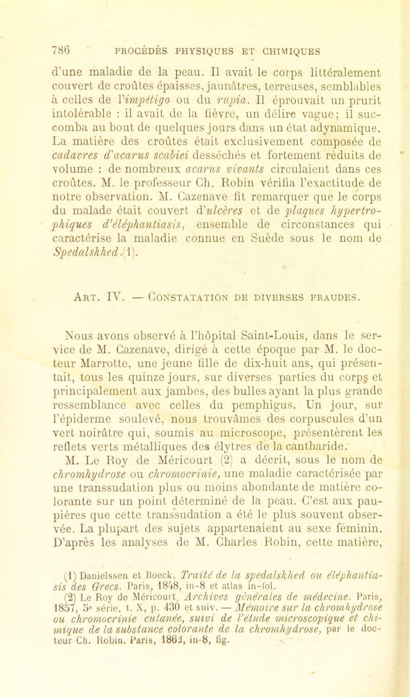d’une maladie de la peau. II avail le coips lilt6ralemenl couvert de croules cpaisses, jaunatres, terreuses, semblables a cedes de VimpHigo on du riipia. II eprouvait un prurit intolerable : il avail de la lievre, un delire vague; il suc- comba au bout de quelques jours dans un 6tat adynamique. La maliere des croutes etail exclusivement composbe de cadavres d'acarus scabiei dessecbbs et fortement reduils de volume : de nombreux acarus vivcmts circulaient dans ces croutes. M. le protesseur Ch. Robin vbrifia I’exactilude de noire observation. M. Gazenave lit remarquer que le corps du malade etait couvert d'ulcSres el de plaques hypertro- pMques d’elephantiasis, ensemble de circonstances qui caracldrise la maladie connue en Suede sous le nom de Spedalshhed Art. IV. — Gonstatation de diverses fraudes. Nous avons observd a I’lidpital Saint-Louis, dans le .ser- vice de M. Gazenave, dirige a cette bpoque par M. le doc- teur Marrotte, une jeune lille de dix-liuit ans, qui presen- tait, tous les quinze jours, sur diverses parties du corpg el principalement aux jambes, des bulles ayant la plus grande ressemblance avec cedes du pemphigus. Un jour, sur I’epiderme soulevA, nous trouvUmes des corpuscules d’un vert noiratre qui, soumis au microscope, presenterent les reflets verts mbtalliques des elytres de la canlharide.' M. Le Roy de Mericourt (2) a decrit, sous le nom de chromhydrose ou chromocrinie, une maladie caracterisbe par une transsudation plus ou moins abondante de maliere co- lorante sur un point determinb de la peau. G’est aux pau- pieres que cette transsudation a ele le plus souvent obser- vbe. La plupart des sujets appartenaient au sexe feminin. D’apres les analyses de M. Gharles Robin, cette matiere, (1) Danielssen et lloeck, Traite de la spedalshhed ou elephantia- sis des Grecs. Paris, 1848, iii-8 et atlas in-fol. (2) Le Roy de Mdricoui t. Archives generates de mddecine. Paris, 1857, 5» serie, t. X, p. 130 et suiv. — Memoire sur la chromhydrose ou chromocrinie culande, suivi de Vetude microscopique et chi- mique de la substance color ante de la chromhydrose, par le doc- teur Ch. Robin. Paris, 1802, in-8, lig.
