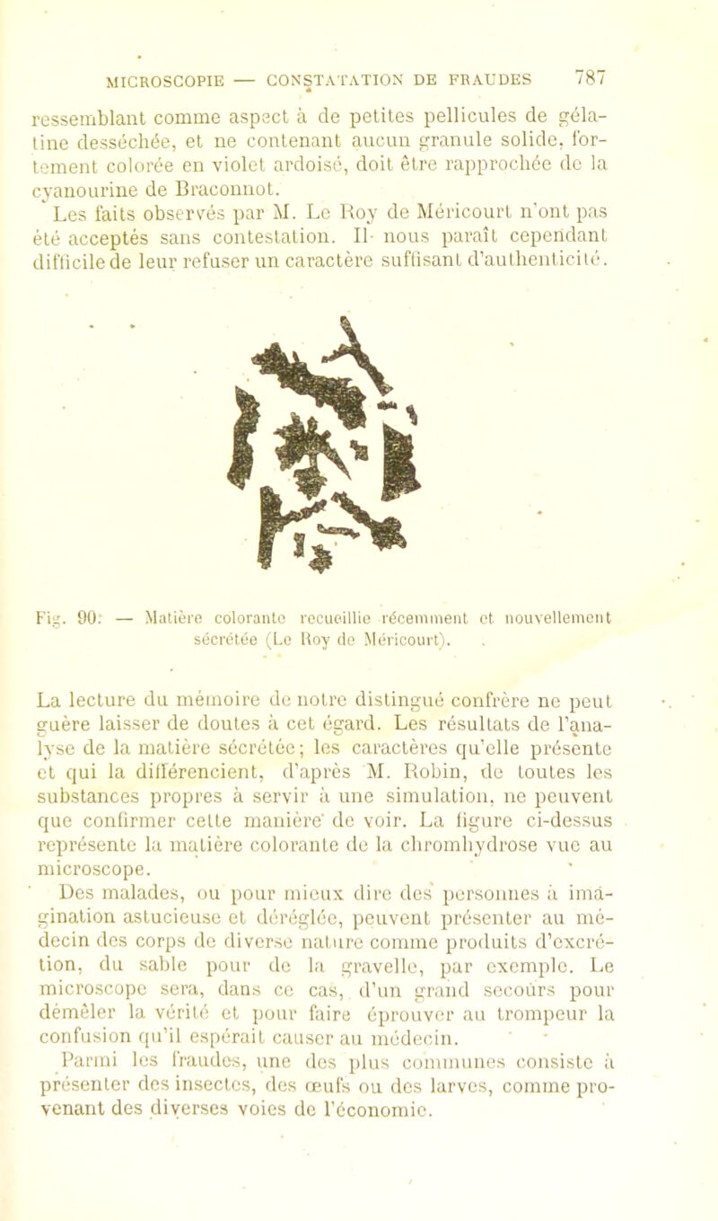 ressemblaiit comme aspsct a de petiles pellicules de gela- tine dessecli(5e, et ne conlenaut aucim granule solide, Ibr- lement coloree en violet ardoise, doit elre rapprochde de la cyaiiouriue de Braconnot. Les fails observes par M. Lc Roy de Mericourl n’ont pas ete acceptes sans contestation. II- nous parail cependant diflicilede leur refuser un caraclere suftisanl d’aulhenticite. Fig. 90; — Matiern coloranto rocueillie rdcenimeiit et nouvellemciit secretee (Le Roy do Mdricoiirt'i. La lecture du ineinoire de notrc distingue confrere ne peut guere laisser de doutes a cet egard. Les resultats de Tana- lyse de la matiere secretee; les caracteres qu’elle prdsente et qui la ditlerencient, d’apres M. Robin, de toutes les substances propres a servir a une simulation, ne peuvent que confirmer cette maniere' de voir. La figure ci-dessus represente la matiere colorante de la cbromliydrose vue an microscope. Des malades, on pour mieux dire des personnes a ima- gination astucieuse et dereglee, peuvent prdsenter au me- decin des corps de diverse nalure comme produits d’excre- tion, du sable pour de la gravelle, par cxemple. Le microscope sera, dans ce cas, d’un grand sccotirs pour demeler la verite et pour faire eprouver au trompeur la confusion qu’il esperait causer au medecin. Parmi les fraudes, une des plus communes consiste ii presenter des insectes, des (jeufs on des larves, comme pro- venanl des diyerses voies de rcconomic.