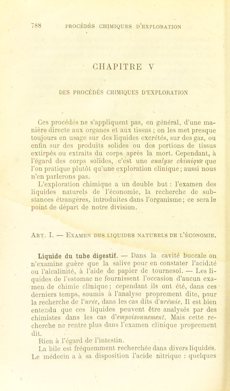 78« PROCEDES CHIMIQUES d’eXPLORATION GHAPITRE V DES PROCEDES CHIMIQUES D’EXPLORATION Ces precedes ne s’appliquent pas, en g(5n^ral, d’une ma- niere directe aux organes et aux tissus ; on les met presque loujours en usage sur des liquides excr^t^s, sur des gaz, on enfin sur des produils solides on des portions de tissus exlirpds ou exlraits du corps apres la mort. Cependant, a regard des corps solides, e’est une analyse chimiqice que Ton pratique plutot qu’une exploration clinique; aussi nous n’en parlerons pas. L’exploralion cliimique a un double but : I’examen des liquides naturels de I’economie, la recberclie de sub- stances (itrangeres, inlroduiles dans I’organisme; ce serale point de depart de notre division. Art. I. — Examen des liquides naturels de l’economie. Liquids du tube digestif. — Dans la cavity buccale on n’examine guere que la salive pour en constater I’acidite ou Talcalinite, a I’aide de papier de tournesol. — Les li- quides de I’estomac ne fournissent I’occasion d’aucun exa- men de cbimie clinique; cependant ils ont etd, dans ces derniers temps, soumis a I’analyse proprement dite, pour la recberclie de Vuree^ dans les cas dits ^'uremie. II est bien entendu que ces liquides peuvent etre analyses par des chimistes dans les cas empoisonnement. Mais cette re- cherche ne rentre plus dans I’examen clinique proprement dit. Rien a I’egard de rintestin. La bile est frdquemment recherchde dans divers liquides. Le medecin a a sa disposition I’acide nitrique : quelques